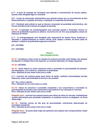 § 1º - A pena de cassação da concessão será aplicada à concessionária de serviço público,
quando violar obrigação legal ou contratual.
§ 2º - A pena de intervenção administrativa será aplicada sempre que as circunstâncias de fato
desaconselharem a cassação de licença, a interdição ou suspensão da atividade.
§ 3º - Pendendo ação judicial na qual se discuta a imposição de penalidade administrativa, não
haverá reincidência até o trânsito em julgado da sentença.
Art. 60 - A imposição de contrapropaganda será cominada quando o fornecedor incorrer na
prática de publicidade enganosa ou abusiva, nos termos do art. 36 e seus parágrafos, sempre às
expensas do infrator.
§ 1º - A contrapropaganda será divulgada pelo responsável da mesma forma, freqüência e
dimensão e, preferencialmente no mesmo veículo, local, espaço e horário, de forma capaz de
desfazer o malefício da publicidade enganosa ou abusiva.
§ 2º - (VETADO)
§ 3º - (VETADO)
Título II
Das Infrações Penais
Art. 61 - Constituem crimes contra as relações de consumo previstas neste Código, sem prejuízo
do disposto no Código Penal e leis especiais, as condutas tipificadas nos artigos seguintes.
Art. 62 - (VETADO)
Art. 63 - Omitir dizeres ou sinais ostensivos sobre a nocividade ou periculosidade de produtos,
nas embalagens, nos invólucros, recipientes ou publicidade:
Pena - Detenção de seis meses a dois anos e multa.
§ 1º - Incorrerá nas mesmas penas quem deixar de alertar, mediante recomendações escritas
ostensivas, sobre a periculosidade do serviço a ser prestado.
§ 2º - Se o crime é culposo:
Pena - Detenção de um a seis meses ou multa.
Art. 64 - Deixar de comunicar à autoridade competente e aos consumidores a nocividade ou
periculosidade de produtos cujo conhecimento seja posterior à sua colocação no mercado:
Pena - Detenção de seis meses a dois anos e multa.
Parágrafo único - Incorrerá nas mesmas penas quem deixar de retirar do mercado, imediatamente
quando determinado pela autoridade competente, os produtos nocivos ou perigosos, na forma
deste artigo.
Art. 65 - Executar serviço de alto grau de periculosidade, contrariando determinação de
autoridade competente:
Pena - Detenção de seis meses a dois anos e multa.
Parágrafo único - As penas deste artigo são aplicáveis sem prejuízo das correspondentes à lesão
corporal e à morte.
Página: 284 de 443
www.DigitalApostilas.com
 