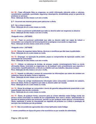 Art. 66 - Fazer afirmação falsa ou enganosa, ou omitir informação relevante sobre a natureza,
característica, qualidade, quantidade, segurança, desempenho, durabilidade, preço ou garantia de
produtos ou serviços:
Pena - Detenção de três meses a um ano e multa.
§ 1º - Incorrerá nas mesmas penas quem patrocinar a oferta.
§ 2º - Se o crime é culposo:
Pena - Detenção de um a seis meses ou multa.
Art. 67 - Fazer ou promover publicidade que sabe ou deveria saber ser enganosa ou abusiva:
Pena - Detenção de três meses a um ano e multa.
Parágrafo único - (VETADO)
Art. 68 - Fazer ou promover publicidade que sabe ou deveria saber ser capaz de induzir o
consumidor a se comportar de forma prejudicial ou perigosa a sua saúde ou segurança:
Pena - Detenção de seis meses a dois anos e multa.
Parágrafo único - (VETADO)
Art. 69 - Deixar de organizar dados fáticos, técnicos e científicos que dão base à publicidade:
Pena - Detenção de um a seis meses ou multa.
Art. 70 - Empregar, na reparação de produtos, peças ou componentes de reposição usados, sem
autorização do consumidor:
Pena - Detenção de três meses a um ano e multa.
Art. 71 - Utilizar, na cobrança de dívidas, de ameaça, coação, constrangimento físico ou moral,
afirmações falsas, incorretas ou enganosas ou de qualquer outro procedimento que exponha o
consumidor, injustificadamente, a ridículo ou interfira com seu trabalho, descanso ou lazer:
Pena: Detenção de três meses a um ano e multa.
Art. 72 - Impedir ou dificultar o acesso do consumidor às informações que sobre ele constem em
cadastros, banco de dados, fichas e registros:
Pena - Detenção de seis meses a um ano ou multa.
Art. 73 - Deixar de corrigir imediatamente informação sobre consumidor constante de cadastro,
banco de dados, fichas ou registros que sabe ou deveria saber ser inexata:
Pena - Detenção de um a seis meses ou multa.
Art. 74 - Deixar de entregar ao consumidor o termo de garantia adequadamente preenchido e com
especificação clara de seu conteúdo:
Pena - Detenção de um a seis meses ou multa.
Art. 75 - Quem, de qualquer forma, concorrer para os crimes referidos neste Código incide nas
penas a esses cominadas na medida de sua culpabilidade, bem como o diretor, administrador ou
gerente da pessoa jurídica que promover, permitir ou por qualquer modo aprovar o fornecimento,
oferta, exposição à venda ou manutenção em depósito de produtos ou a oferta e prestação de
serviços nas condições por ele proibidas.
Art. 76 - São circunstâncias agravantes dos crimes tipificados neste Código:
I - serem cometidos em época de grave crise econômica ou por ocasião de calamidade;
Página: 285 de 443
www.DigitalApostilas.com
 
