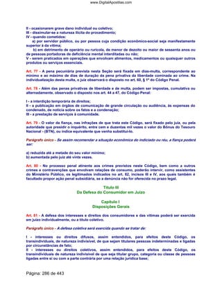 II - ocasionarem grave dano individual ou coletivo;
III - dissimular-se a natureza ilícita do procedimento;
IV - quando cometidos:
a) por servidor público, ou por pessoa cuja condição econômico-social seja manifestamente
superior à da vítima;
b) em detrimento de operário ou rurícola, de menor de dezoito ou maior de sessenta anos ou
de pessoas portadoras de deficiência mental interditadas ou não;
V - serem praticados em operações que envolvam alimentos, medicamentos ou quaisquer outros
produtos ou serviços essenciais.
Art. 77 - A pena pecuniária prevista nesta Seção será fixada em dias-multa, correspondente ao
mínimo e ao máximo de dias de duração da pena privativa da liberdade cominada ao crime. Na
individualização desta multa, o juiz observará o disposto no art. 60, § 1º do Código Penal.
Art. 78 - Além das penas privativas de liberdade e de multa, podem ser impostas, cumulativa ou
alternadamente, observado o disposto nos art. 44 a 47, do Código Penal:
I - a interdição temporária de direitos;
II - a publicação em órgãos de comunicação de grande circulação ou audiência, às expensas do
condenado, de notícia sobre os fatos e a condenação;
III - a prestação de serviços à comunidade.
Art. 79 - O valor da fiança, nas infrações de que trata este Código, será fixado pelo juiz, ou pela
autoridade que presidir o inquérito, entre cem e duzentas mil vezes o valor do Bônus do Tesouro
Nacional - (BTN), ou índice equivalente que venha substituí-lo.
Parágrafo único - Se assim recomendar a situação econômica do indiciado ou réu, a fiança poderá
ser:
a) reduzida até a metade do seu valor mínimo;
b) aumentada pelo juiz até vinte vezes.
Art. 80 - No processo penal atinente aos crimes previstos neste Código, bem como a outros
crimes e contravenções que envolvam relações de consumo, poderão intervir, como assistentes
do Ministério Público, os legitimados indicados no art. 82, incisos III e IV, aos quais também é
facultado propor ação penal subsidiária, se a denúncia não for oferecida no prazo legal.
Título III
Da Defesa do Consumidor em Juízo
Capítulo I
Disposições Gerais
Art. 81 - A defesa dos interesses e direitos dos consumidores e das vítimas poderá ser exercida
em juízo individualmente, ou a título coletivo.
Parágrafo único - A defesa coletiva será exercida quando se tratar de:
I - interesses ou direitos difusos, assim entendidos, para efeitos deste Código, os
transindividuais, de natureza indivisível, de que sejam titulares pessoas indeterminadas e ligadas
por circunstâncias de fato;
II - interesses ou direitos coletivos, assim entendidos, para efeitos deste Código, os
transindividuais de natureza indivisível de que seja titular grupo, categoria ou classe de pessoas
ligadas entre si ou com a parte contrária por uma relação jurídica base;
Página: 286 de 443
www.DigitalApostilas.com
 