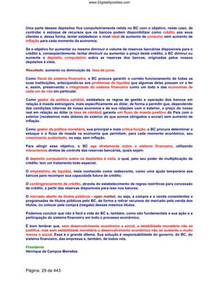 Uma parte desses depósitos fica compulsóriamente retida no BC com o objetivo, neste caso, de
controlar o estoque de recursos que os bancos podem disponibilizar como crédito aos seus
clientes e, dessa forma, tentar estabelecer o nível ideal de aumento de consumo sem aumento de
inflação para cada momento da economia.
Se o objetivo for aumentar ou mesmo diminuir o volume de reservas bancárias disponíveis para o
crédito e, conseqüentemente, tentar diminuir ou aumentar o preço deste crédito, o BC diminui ou
aumenta o depósito compulsório sobra as reservas dos bancos, originadas pelos nossos
depósitos à vista.
Resultado: aumento ou diminuição da taxa de juros.
Como fiscal do sistema financeiro, o BC procura garantir o correto funcionamento de todas as
suas instituições, antecipando-se aos problemas de liquidez que algumas delas possam vir a ter
e, assim, preservando a integridade do sistema financeiro como um todo e das economias de
cada um de nós em particular.
Como gestor da política cambial, estabelece as regras de gestão e operação dos bancos em
relação à moeda estrangeira, mais especificamente ao dólar, de forma a permitir que, dependendo
das condições internas de nossa economia e de sua relações com o exterior, o preço do nosso
real em relação ao dólar (a taxa de câmbio) garanta um fluxo de moeda positivo do País com o
exterior (recebemos mais dólares do exterior do que somos obrigados a enviar) sem aumento de
inflação.
Como gestor da política monetária, sua principal e mais crítica função, o BC procura determinar o
estoque e o fluxo de moeda na economia que permitam, para cada momento econômico, seu
crescimento sustentado, ou seja, sem inflação.
Para atingir esse objetivo, o BC age diretamente sobre o sistema financeiro, utilizando
mecanismos diretos de controle das reservas bancárias, quais sejam:
O depósito compulsório sobre os depósitos à vista, o qual, pelo seu poder de multiplicação de
crédito, tem um tratamento todo especial;
O empréstimo de liquidez, mais conhecido como redesconto, como uma ajuda temporária aos
bancos para recompor sua capacidade futura de crédito;
O contingenciamento de crédito, através do estabelecimento de regras restritivas para concessão
de crédito, a partir das reservas disponíveis para isso nos bancos;
O mercado aberto de títulos públicos - open market, ou seja, a compra e a venda consistentes e
programadas de títulos públicos pelo BC, de forma a retirar recursos do mercado pela venda dos
títulos, ou colocar pela compra (resgate) desses mesmos títulos.
Podemos concluir que não é fácil a vida do BC e, também, como são fundamentais a sua ação e a
participação do sistema financeiro em todo o processo econômico.
É bom lembrar que, sem desenvolvimento econômico e social, a estabilidade monetária não se
justifica, mas sem estabilidade monetária o desenvolvimento econômico não se sustenta e muito
menos o social. Esse é o grande dilema. Sua solução é responsabilidade do governo, do BC, do
sistema financeiro, das empresas e, também, de todos nós.
Presidente
Henrique de Campos Meirelles
Página: 29 de 443
www.DigitalApostilas.com
 