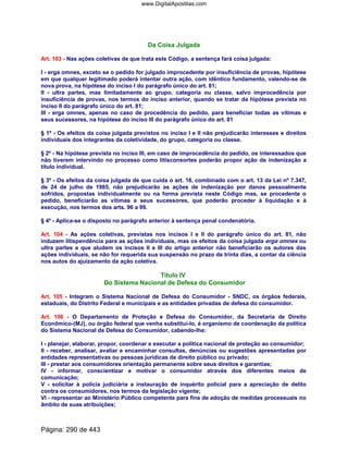 Da Coisa Julgada
Art. 103 - Nas ações coletivas de que trata este Código, a sentença fará coisa julgada:
I - erga omnes, exceto se o pedido for julgado improcedente por insuficiência de provas, hipótese
em que qualquer legitimado poderá intentar outra ação, com idêntico fundamento, valendo-se de
nova prova, na hipótese do inciso I do parágrafo único do art. 81;
II - ultra partes, mas limitadamente ao grupo, categoria ou classe, salvo improcedência por
insuficiência de provas, nos termos do inciso anterior, quando se tratar da hipótese prevista no
inciso II do parágrafo único do art. 81;
III - erga omnes, apenas no caso de procedência do pedido, para beneficiar todas as vítimas e
seus sucessores, na hipótese do inciso III do parágrafo único do art. 81
§ 1º - Os efeitos da coisa julgada previstos no inciso I e II não prejudicarão interesses e direitos
individuais dos integrantes da coletividade, do grupo, categoria ou classe.
§ 2º - Na hipótese prevista no inciso III, em caso de improcedência do pedido, os interessados que
não tiverem intervindo no processo como litisconsortes poderão propor ação de indenização a
título individual.
§ 3º - Os efeitos da coisa julgada de que cuida o art. 16, combinado com o art. 13 da Lei nº 7.347,
de 24 de julho de 1985, não prejudicarão as ações de indenização por danos pessoalmente
sofridos, propostas individualmente ou na forma prevista neste Código mas, se procedente o
pedido, beneficiarão as vítimas e seus sucessores, que poderão proceder à liquidação e à
execução, nos termos dos arts. 96 a 99.
§ 4º - Aplica-se o disposto no parágrafo anterior à sentença penal condenatória.
Art. 104 - As ações coletivas, previstas nos incisos I e II do parágrafo único do art. 81, não
induzem litispendência para as ações individuais, mas os efeitos da coisa julgada erga omnes ou
ultra partes a que aludem os incisos II e III do artigo anterior não beneficiarão os autores das
ações individuais, se não for requerida sua suspensão no prazo de trinta dias, a contar da ciência
nos autos do ajuizamento da ação coletiva.
Título IV
Do Sistema Nacional de Defesa do Consumidor
Art. 105 - Integram o Sistema Nacional de Defesa do Consumidor - SNDC, os órgãos federais,
estaduais, do Distrito Federal e municipais e as entidades privadas de defesa do consumidor.
Art. 106 - O Departamento de Proteção e Defesa do Consumidor, da Secretaria de Direito
Econômico-(MJ), ou órgão federal que venha substituí-lo, é organismo de coordenação da política
do Sistema Nacional de Defesa do Consumidor, cabendo-lhe:
I - planejar, elaborar, propor, coordenar e executar a política nacional de proteção ao consumidor;
II - receber, analisar, avaliar e encaminhar consultas, denúncias ou sugestões apresentadas por
entidades representativas ou pessoas jurídicas de direito público ou privado;
III - prestar aos consumidores orientação permanente sobre seus direitos e garantias;
IV - informar, conscientizar e motivar o consumidor através dos diferentes meios de
comunicação;
V - solicitar à polícia judiciária a instauração de inquérito policial para a apreciação de delito
contra os consumidores, nos termos da legislação vigente;
VI - representar ao Ministério Público competente para fins de adoção de medidas processuais no
âmbito de suas atribuições;
Página: 290 de 443
www.DigitalApostilas.com
 