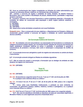 VII - levar ao conhecimento dos órgãos competentes as infrações de ordem administrativa que
violarem os interesses difusos, coletivos, ou individuais dos consumidores;
VIII - solicitar o concurso de órgãos e entidades da União, Estados, do Distrito Federal e
Municípios, bem como auxiliar a fiscalização de preços, abastecimento, quantidade e segurança
de bens e serviços;
IX - incentivar, inclusive com recursos financeiros e outros programas especiais, a formação de
entidades de defesa do consumidor pela população e pelos órgãos públicos estaduais e
municipais;
X - (VETADO)
XI - (VETADO)
XII - (VETADO)
XIII - desenvolver outras atividades compatíveis com suas finalidades.
Parágrafo único - Para a consecução de seus objetivos, o Departamento de Proteção e Defesa do
Consumidor poderá solicitar o concurso de órgãos e entidades de notória especialização
técnico-científica.
Título V
Da Convenção Coletiva de Consumo
Art. 107 - As entidades civis de consumidores e as associações de fornecedores ou sindicatos de
categoria econômica podem regular, por convenção escrita, relações de consumo que tenham por
objeto estabelecer condições relativas ao preço, à qualidade, à quantidade, à garantia e
características de produtos e serviços, bem como à reclamação e composição do conflito de
consumo.
§ 1º - A convenção tornar-se-á obrigatória a partir do registro do instrumento no cartório de títulos
e documentos.
§ 2º - A convenção somente obrigará os filiados às entidades signatárias.
§ 3º - Não se exime de cumprir a convenção o fornecedor que se desligar da entidade em data
posterior ao registro do instrumento.
Art. 108 - (VETADO)
Título VI
Disposições Finais
Art. 109 - (VETADO)
Art. 110 - Acrescente-se o seguinte inciso IV ao art. 1º da Lei nº 7.347, de 24 de julho de 1985:
V- a qualquer outro interesse difuso ou coletivo.
Art. 111 - O inciso II do art. 5º da Lei nº 7.347, de 24 de julho de 1985, passa a ter a seguinte
redação:
II - inclua, entre suas finalidades institucionais, a proteção ao meio ambiente, ao
consumidor, ao patrimônio artístico, estético, histórico, turístico e paisagístico, ou a qualquer
outro interesse difuso ou coletivo.
Art. 112 - O § 3º do art. 5º da Lei nº 7.347, de 24 de julho de 1985, passa a ter a seguinte redação:
§ 3º - Em caso de desistência infundada ou abandono da ação por associação legitimada, o
Ministério Público ou outro legitimado assumirá a titularidade ativa.
Página: 291 de 443
www.DigitalApostilas.com
 