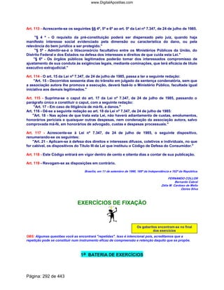Art. 113 - Acrescente-se os seguintes §§ 4º, 5º e 6º ao art. 5º da Lei nº 7.347, de 24 de julho de 1985.
§ 4 º - O requisito da pré-constituição poderá ser dispensado pelo juiz, quando haja
manifesto interesse social evidenciado pela dimensão ou característica do dano, ou pela
relevância do bem jurídico a ser protegido.
§ 5º - Admitir-se-á o litisconsórcio facultativo entre os Ministérios Públicos da União, do
Distrito Federal e dos Estados na defesa dos interesses e direitos de que cuida esta Lei.
§ 6º - Os órgãos públicos legitimados poderão tomar dos interessados compromisso de
ajustamento de sua conduta às exigências legais, mediante cominações, que terá eficácia de título
executivo extrajudicial.
Art. 114 - O art. 15 da Lei nº 7.347, de 24 de julho de 1985, passa a ter a seguinte redação:
Art. 15 - Decorridos sessenta dias do trânsito em julgado da sentença condenatória, sem que
a associação autora lhe promova a execução, deverá fazê-lo o Ministério Público, facultada igual
iniciativa aos demais legitimados.
Art. 115 - Suprima-se o caput do art. 17 da Lei nº 7.347, de 24 de julho de 1985, passando o
parágrafo único a constituir o caput, com a seguinte redação:
Art. 17 - Em caso de litigância de má-fé, a danos.
Art. 116 - Dê-se a seguinte redação ao art. 18 da Lei nº 7.347, de 24 de julho de 1985:
Art. 18 - Nas ações de que trata esta Lei, não haverá adiantamento de custas, emolumentos,
honorários periciais e quaisquer outras despesas, nem condenação da associação autora, salvo
comprovada má-fé, em honorários de advogado, custas e despesas processuais.
Art. 117 - Acrescente-se à Lei nº 7.347, de 24 de julho de 1985, o seguinte dispositivo,
renumerando-se os seguintes:
Art. 21 - Aplicam-se à defesa dos direitos e interesses difusos, coletivos e individuais, no que
for cabível, os dispositivos do Título III da Lei que instituiu o Código de Defesa do Consumidor.
Art. 118 - Este Código entrará em vigor dentro de cento e oitenta dias a contar de sua publicação.
Art. 119 - Revogam-se as disposições em contrário.
Brasília, em 11 de setembro de 1990, 169º da Independência e 102º da República.
FERNANDO COLLOR
Bernardo Cabral
Zélia M. Cardoso de Mello
Ozires Silva
EXERCÍCIOS DE FIXAÇÃO
Os gabaritos encontram-se no final
dos exercícios
OBS: Algumas questões você as encontrará repetidas. Isso é intencional pois, acreditamos que a
repetição pode se constituir num instrumento eficaz de compreensão e retenção daquilo que se propõe.
1a BATERIA DE EXERCÍCIOS
Página: 292 de 443
www.DigitalApostilas.com
 