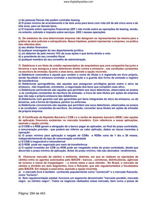 c) As pessoas físicas não podem contratar leasing
d) O prazo mínimo de arrendamento é de dois anos para bens com vida útil de até cinco anos e de
três anos, para os demais bens.
e) O imposto sobre operações financeiras (IOF ) não incide sobre as operações de leasing, sendo,
no entanto, cobrado o imposto sobre serviços (ISS ) nessas operações
6) Os estatutos de uma determinada empresa não designam os representantes da mesma para a
prática de atos judiciais e extrajudiciais. Nessa hipótese, poderá representar a empresa, na prática
dos referidos atos:
a) seu diretor financeiro
b) qualquer empregado do seu departamento jurídico
c) um detentor de pelo menos 14% de suas ações e que tenha direito a voto
d) o presidente do seu conselho fiscal
e) qualquer membro do seu conselho de administração
7) Debênture é um título de crédito representativo de empréstimo que uma companhia faz junto a
terceiros e que assegura a seus detentores direito contra a emissora , nas condições constantes
na escritura de emissão. Quanto a esse tema, assinale a opção incorreta:
a) Debênture nominativa é aquela que contém o nome do titular e é registrada em livro próprio,
sendo facultado à emissora contratar a escrituração e a guarda dos livros de emissão e registro
de transferência
b) Debêntures quirografárias, são aquelas que asseguram privilégios gerais sobre o ativo da
emissora , não impedindo, entretanto, a negociação dos bens que compõem esse ativo.
c) Debêntures permutáveis são aquelas que permitem aos seus detentores, observados ao prazos
e as condições constantes da escritura de emissão, a troca de seis títulos por ações de empresa
que não seja a própria emissora das debêntures
d) Debêntures com garantia real são garantidas por bens integrantes do ativo da emissora, ou de
terceiros, sob a forma de hipoteca, penhor ou anticrese.
e) Debêntures conversíveis são aquelas que permitem aos seus detentores, observados os prazos
e as condições constantes da escritura da emissão, converter seus títulos em ações de emissão
da própria empresa.
8) O Certificado de Depósito Bancário ( CDB ) e o recibo de depósito bancário (RDB ) são opções
de aplicação financeira existentes no mercado brasileiro. Com referência a essas aplicações,
assinale a opção correta.
a) O CDB e o RDB geram a obrigação de o banco pagar ao aplicador, ao final do prazo contratado,
a remuneração prevista - que poderá ser inferior ao valor aplicado, dados os riscos inerentes à
operação
b) O prazo mínimo para aplicação e resgate de CDBs e RDBs varia de 1 dia a 36 meses,
independentemente do tipo de remuneração contratada
c) O CDB é inegociável e intransferível
d) O RDB pode ser negociado por meio de transferência
e) O capital investido em CDB ou RDB pode ser resgatado antes do prazo contratado, desde que
decorrido o prazo mínimo de aplicação. Antes do prazo mínimo, não são abonados rendimentos.
9) Chama-se mercado de câmbio o ambiente, abstrato, em que se realizam as operações de
câmbio entre os agentes autorizados pelo BACEN - bancos , corretoras, distribuidoras, agências
de turismo e meios de hospedagem - e entres estes e seus clientes . No Brasil, o mercado de
câmbio é dividido em dois Segmentos, livre e flutuante, que são regulamentados e fiscalizados
pelo BACEN. Em relação a esse tema, assinale a opção incorreta.
a) o mercado livre é também conhecido popularmente como comercial e o mercado flutuante,
como turismo.
b) Sem regulamentação estatal, funciona um segmento denominado mercado paralelo, mercado
negro ou câmbio negro. Todos os negócios realizados nesse mercado, bem como a posse de
Página: 294 de 443
www.DigitalApostilas.com
 