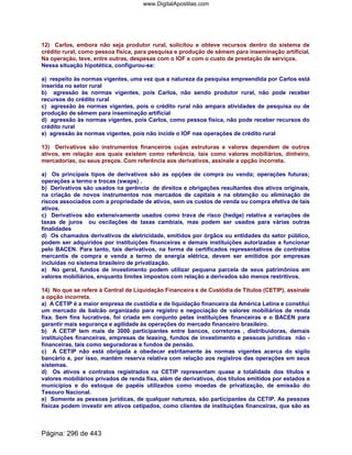 12) Carlos, embora não seja produtor rural, solicitou e obteve recursos dentro do sistema de
crédito rural, como pessoa física, para pesquisa e produção de sêmem para inseminação artificial.
Na operação, teve, entre outras, despesas com o IOF e com o custo de prestação de serviços.
Nessa situação hipotética, configurou-se:
a) respeito às normas vigentes, uma vez que a natureza da pesquisa empreendida por Carlos está
inserida no setor rural
b) agressão às normas vigentes, pois Carlos, não sendo produtor rural, não pode receber
recursos do crédito rural
c) agressão às normas vigentes, pois o crédito rural não ampara atividades de pesquisa ou de
produção de sêmem para inseminação artificial
d) agressão às normas vigentes, pois Carlos, como pessoa física, não pode receber recursos do
crédito rural
e) agressão às normas vigentes, pois não incide o IOF nas operações de crédito rural
13) Derivativos são instrumentos financeiros cujas estruturas e valores dependem de outros
ativos, em relação aos quais existem como referência, tais como valores mobiliários, dinheiro,
mercadorias, ou seus preços. Com referência aos derivativos, assinale a opção incorreta.
a) Os principais tipos de derivativos são as opções de compra ou venda; operações futuras;
operações a termo e trocas (swaps) .
b) Derivativos são usados na gerência de direitos e obrigações resultantes dos ativos originais,
na criação de novos instrumentos nos mercados de capitais e na obtenção ou eliminação de
riscos associados com a propriedade de ativos, sem os custos de venda ou compra efetiva de tais
ativos.
c) Derivativos são extensivamente usados como trava de risco (hedge) relativa a variações de
taxas de juros ou oscilações de taxas cambiais, mas podem ser usados para várias outras
finalidades
d) Os chamados derivativos de eletricidade, emitidos por órgãos ou entidades do setor público,
podem ser adquiridos por instituições financeiras e demais instituições autorizadas a funcionar
pelo BACEN. Para tanto, tais derivativos, na forma de certificados representativos de contratos
mercantis de compra e venda a termo de energia elétrica, devem ser emitidos por empresas
incluídas no sistema brasileiro de privatização.
e) No geral, fundos de investimento podem utilizar pequena parcela de seus patrimônios em
valores mobiliários, enquanto limites impostos com relação a derivados são menos restritivos.
14) No que se refere à Central de Liquidação Financeira e de Custódia de Títulos (CETIP), assinale
a opção incorreta.
a) A CETIP é a maior empresa de custódia e de liquidação financeira da América Latina e constitui
um mercado de balcão organizado para registro e negociação de valores mobiliários de renda
fixa. Sem fins lucrativos, foi criada em conjunto pelas instituições financeiras e o BACEN para
garantir mais segurança e agilidade às operações do mercado financeiro brasileiro.
b) A CETIP tem mais de 3000 participantes entre bancos, corretoras , distribuidoras, demais
instituições financeiras, empresas de leasing, fundos de investimento e pessoas jurídicas não -
financeiras, tais como seguradoras e fundos de pensão.
c) A CETIP não está obrigada a obedecer estritamente às normas vigentes acerca do sigilo
bancário e, por isso, mantém reserva relativa com relação aos registros das operações em seus
sistemas.
d) Os ativos e contratos registrados na CETIP representam quase a totalidade dos títulos e
valores mobiliários privados de renda fixa, além de derivativos, dos títulos emitidos por estados e
municípios e do estoque de papéis utilizados como moedas de privatização, de emissão do
Tesouro Nacional.
e) Somente as pessoas jurídicas, de qualquer natureza, são participantes da CETIP. As pessoas
físicas podem investir em ativos cetipados, como clientes de instituições financeiras, que são as
Página: 296 de 443
www.DigitalApostilas.com
 