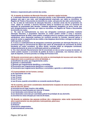titulares e responsáveis pelo controle das contas.
15) A respeito do Instituto de Alienação Fiduciária, assinale a opção incorreta.
a) A alienação fiduciária somente se prova por escrito, e seu instrumento, público ou particular,
qualquer que seja o seu valor, será obrigatoriamente arquivado, por cópia ou microfilme, no
Registro de Títulos e Documentos do domicílio do credor, sob pena de não valer contra terceiros.
b) Se, na data do instrumento de alienação fiduciária, o devedor ainda não for proprietário da
coisa objeto do contrato, o domínio fiduciário desta se transferirá ao credor no momento da
aquisição da propriedade pelo devedor, mediante aditamento obrigatório ao termo inicial, que
será obrigatoriamente arquivado, por cópia ou microfilme, no Registro de Títulos e Documentos
do domicílio do credor.
c) No caso de inadimplemento ou mora nas obrigações contratuais garantidas mediante
alienação fiduciária, o proprietário fiduciário ou credor poderá vender a coisa a terceiros,
independentemente de leilão, hasta pública, avaliação prévia ou qualquer outra medida judicial ou
extrajudicial, salvo disposição expressa em contrário prevista no contrato, devendo aplicar o
preço da venda no pagamento de seu crédito e das despesas decorrentes e entregar ao devedor o
saldo apurado, se houver.
d) A mora e o inadimplemento de obrigações contratuais garantidas por alienação fiduciária, ou a
ocorrência legal ou convencional de algum dos casos de antecipação de vencimento da dívida,
facultarão ao credor considerar, de pleno direito, vencidas todas as obrigações contratuais,
independentemente de aviso ou notificação judicial ou extrajudicial.
e) Se o bem alienado fiduciariamente não for encontrado ou não se achar na posse do devedor, o
credor poderá requerer a conversão de pedido de busca e apreensão, nos mesmos autos, em
ação de depósito, na forma prevista no Código de Processo Civil.
16) Quando concorrerem para a abertura de conta ou movimentação de recursos sob nome falso,
respondem como co-autores por crime de falsidade, o:
a) beneficiário da conta, que irregularmente a abriu.
b) gerente e o administrador.
c) gerente que irregularmente identificou o correntista.
d) funcionário que irregularmente identificou o correntista.
e) funcionário que irregularmente identificou o correntista, o gerente e o administrador.
17) A personalidade civil do homem, começa:
a) do nascimento com vida.
b) aos 14 anos.
c) aos 16 anos.
d) aos 21 anos.
e) aos 24 anos, quando universitário ou cursando escola de 2o grau.
18) Os ausentes, para serem considerados absolutamente incapazes de exercer pessoalmente os
atos da vida civil, devem:
a) encontrar-se em lugar incerto e não sabido.
b) encontrar-se nessa situação por mais de 12 meses.
c) ser declarados como tais por ato do juiz.
d) ser declarados como tais por autoridade policial da jurisdição de seu domicílio.
e) encontrar-se nessa situação por mais de 24 meses.
19) Quando os estatutos das pessoas jurídicas não o designarem, estas serão representadas,
ativa e passivamente nos atos judiciais e extra-judiciais, pelos seus:
a) executivos.
b) diretores.
c)executivos categorizados.
d) administradores comerciais.
Página: 297 de 443
www.DigitalApostilas.com
 