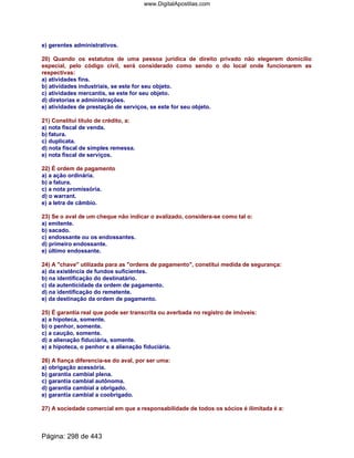 e) gerentes administrativos.
20) Quando os estatutos de uma pessoa jurídica de direito privado não elegerem domicílio
especial, pelo código civil, será considerado como sendo o do local onde funcionarem as
respectivas:
a) atividades fins.
b) atividades industriais, se este for seu objeto.
c) atividades mercantis, se este for seu objeto.
d) diretorias e administrações.
e) atividades de prestação de serviços, se este for seu objeto.
21) Constitui título de crédito, a:
a) nota fiscal de venda.
b) fatura.
c) duplicata.
d) nota fiscal de simples remessa.
e) nota fiscal de serviços.
22) É ordem de pagamento
a) a ação ordinária.
b) a fatura.
c) a nota promissória.
d) o warrant.
e) a letra de câmbio.
23) Se o aval de um cheque não indicar o avalizado, considera-se como tal o:
a) emitente.
b) sacado.
c) endossante ou os endossantes.
d) primeiro endossante.
e) último endossante.
24) A chave utilizada para as ordens de pagamento, constitui medida de segurança:
a) da existência de fundos suficientes.
b) na identificação do destinatário.
c) da autenticidade da ordem de pagamento.
d) na identificação do remetente.
e) da destinação da ordem de pagamento.
25) É garantia real que pode ser transcrita ou averbada no registro de imóveis:
a) a hipoteca, somente.
b) o penhor, somente.
c) a caução, somente.
d) a alienação fiduciária, somente.
e) a hipoteca, o penhor e a alienação fiduciária.
26) A fiança diferencia-se do aval, por ser uma:
a) obrigação acessória.
b) garantia cambial plena.
c) garantia cambial autônoma.
d) garantia cambial a obrigado.
e) garantia cambial a coobrigado.
27) A sociedade comercial em que a responsabilidade de todos os sócios é ilimitada é a:
Página: 298 de 443
www.DigitalApostilas.com
 