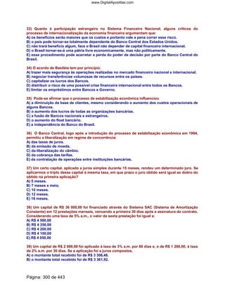 33) Quanto à participação estrangeira no Sistema Financeiro Nacional, alguns críticos do
processo de internacionalização da economia financeira argumentam que:
A) os benefícios serão maiores que os custos e portanto vale a pena correr esse risco.
B) o país pode tornar-se totalmente dependente do Banco Central dos Estados Unidos.
C) não trará benefício algum, face o Brasil não depender de capital financeiro internacional.
D) o Brasil tornar-se-á uma pátria livre economicamente, mas não politicamente.
E) esse procedimento pode acarretar a perda do poder de decisão por parte do Banco Central do
Brasil.
34) O acordo de Basiléia tem por princípio:
A) trazer mais segurança às operações realizadas no mercado financeiro nacional e internacional.
B) negociar transferências volumosas de recursos entre os países.
C) capitalizar os lucros dos Bancos.
D) distribuir o risco de uma possível crise financeira internacional entre todos os Bancos.
E) limitar os empréstimos entre Bancos e Governo.
35) Pode-se afirmar que o processo de estabilização econômica influenciou
A) a diminuição da base de clientes, mesmo considerando o aumento dos custos operacionais de
alguns Bancos.
B) o aumento dos lucros de todas as organizações bancárias.
C) a fusão de Bancos nacionais e estrangeiros.
D) o aumento do float bancário.
E) a independência do Banco do Brasil.
36) O Banco Central, logo após a introdução do processo de estabilização econômica em 1994,
permitiu a liberalização em regime de concorrência:
A) das taxas de juros.
B) da emissão de moeda.
C) da liberalização do câmbio.
D) da cobrança das tarifas.
E) da contratação de operações entre instituições bancárias.
37) Um certo capital, aplicado a juros simples durante 15 meses, rendeu um determinado juro. Se
aplicarmos o triplo desse capital à mesma taxa, em que prazo o juro obtido será igual ao dobro do
obtido na primeira aplicação?
A) 5 meses.
B) 7 meses e meio.
C) 10 meses.
D) 12 meses.
E) 18 meses.
38) Um capital de R$ 36 000,00 foi financiado através do Sistema SAC (Sistema de Amortização
Constante) em 12 prestações mensais, vencendo a primeira 30 dias após a assinatura do contrato.
Considerando uma taxa de 5% a.m., o valor da sexta prestação foi igual a:
A) R$ 4 500,00
B) R$ 4 350,00
C) R$ 4 200,00
D) R$ 4 100,00
E) R$ 4 050,00
39) Um capital de R$ 2 000,00 foi aplicado à taxa de 3% a.m. por 60 dias e, o de R$ 1 200,00, à taxa
de 2% a.m. por 30 dias. Se a aplicação foi a juros compostos,
A) o montante total recebido foi de R$ 3 308,48.
B) o montante total recebido foi de R$ 3 361,92.
Página: 300 de 443
www.DigitalApostilas.com
 