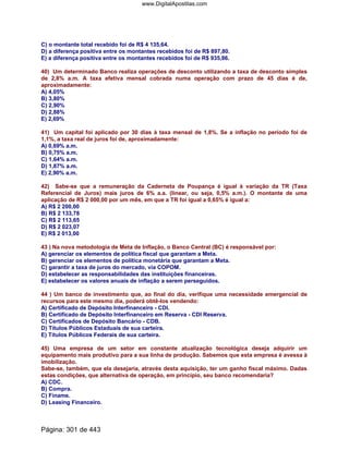 C) o montante total recebido foi de R$ 4 135,64.
D) a diferença positiva entre os montantes recebidos foi de R$ 897,80.
E) a diferença positiva entre os montantes recebidos foi de R$ 935,86.
40) Um determinado Banco realiza operações de desconto utilizando a taxa de desconto simples
de 2,8% a.m. A taxa efetiva mensal cobrada numa operação com prazo de 45 dias é de,
aproximadamente:
A) 4,05%
B) 3,80%
C) 2,90%
D) 2,88%
E) 2,69%
41) Um capital foi aplicado por 30 dias à taxa mensal de 1,8%. Se a inflação no período foi de
1,1%, a taxa real de juros foi de, aproximadamente:
A) 0,69% a.m.
B) 0,75% a.m.
C) 1,64% a.m.
D) 1,87% a.m.
E) 2,90% a.m.
42) Sabe-se que a remuneração da Caderneta de Poupança é igual à variação da TR (Taxa
Referencial de Juros) mais juros de 6% a.a. (linear, ou seja, 0,5% a.m.). O montante de uma
aplicação de R$ 2 000,00 por um mês, em que a TR foi igual a 0,65% é igual a:
A) R$ 2 200,00
B) R$ 2 133,78
C) R$ 2 113,65
D) R$ 2 023,07
E) R$ 2 013,00
43 ) Na nova metodologia de Meta de Inflação, o Banco Central (BC) é responsável por:
A) gerenciar os elementos de política fiscal que garantam a Meta.
B) gerenciar os elementos de política monetária que garantam a Meta.
C) garantir a taxa de juros do mercado, via COPOM.
D) estabelecer as responsabilidades das instituições financeiras.
E) estabelecer os valores anuais de inflação a serem perseguidos.
44 ) Um banco de investimento que, ao final do dia, verifique uma necessidade emergencial de
recursos para este mesmo dia, poderá obtê-los vendendo:
A) Certificado de Depósito Interfinanceiro - CDI.
B) Certificado de Depósito Interfinanceiro em Reserva - CDI Reserva.
C) Certificados de Depósito Bancário - CDB.
D) Títulos Públicos Estaduais de sua carteira.
E) Títulos Públicos Federais de sua carteira.
45) Uma empresa de um setor em constante atualização tecnológica deseja adquirir um
equipamento mais produtivo para a sua linha de produção. Sabemos que esta empresa é avessa à
imobilização.
Sabe-se, também, que ela desejaria, através desta aquisição, ter um ganho fiscal máximo. Dadas
estas condições, que alternativa de operação, em princípio, seu banco recomendaria?
A) CDC.
B) Compra.
C) Finame.
D) Leasing Financeiro.
Página: 301 de 443
www.DigitalApostilas.com
 