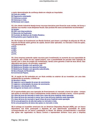 a maior demonstração de confiança deste em relação ao importador.
A) Carta de crédito.
B) Pagamento antecipado.
C) Cobrança a prazo.
D) Cobrança à vista.
E) Remessa sem saque.
53 ) Um cliente industrial deseja tomar recursos bancários para financiar suas vendas, de forma a
otimizar sua receita e suas despesas fiscais. Que produto lhe seria corretamente recomendado?
A) Vendor.
B) CDC com Interveniência.
C) Desconto de Duplicatas.
D) Contrato de Abertura de Crédito Rotativo.
E) Empréstimo para Capital de Giro.
54 ) Os Fundos de Investimento em Renda Variável, para terem o privilégio da alíquota de 10% de
Imposto de Renda sobre ganhos de capital, devem estar aplicados, no mercado à vista de ações,
num percentual de:
a) 67%
b) 65%
c) 60%
d) 57%
e) 51%
55 ) Uma empresa pretende captar recursos para investimento no aumento de sua capacidade de
produção, até o limite de seu capital próprio, com a possibilidade de parcelar esta captação de
acordo com o ritmo do projeto de investimento, dando como garantia o total de seus ativos. Que
alternativa seu banco, em princípio, sugeriria?
A) Debêntures Simples com garantia real.
B) Debêntures Simples com garantia flutuante.
C) Debêntures Simples com garantia subordinada.
D) Securitização de Recebíveis.
E) Commercial Papers.
56 ) A opção de Put embutida em um título emitido no exterior dá ao investidor, em uma data
estabelecida na emissão, o direito de:
A) devolver o título.
B) negociar a prorrogação do prazo de vencimento.
C) negociar a antecipação do prazo de vencimento.
D) negociar a devolução do título.
E) renegociar as taxas com o emissor.
57) A oportunidade para uma operação de financiamento no mercado a termo de ações - compra
das ações no mercado à vista e subseqüente venda coberta no mercado a termo - ocorre quando:
A) a taxa de juros de mercado é maior que a taxa de juros implícita nesta operação.
B) a taxa de juros de mercado é menor que a taxa de juros implícita nesta operação.
C) a taxa de juros de mercado é igual à taxa de juros implícita nesta operação.
D) há uma perspectiva de alta das ações no mercado à vista.
E) há uma perspectiva de baixa das ações no mercado à vista.
58) A entrega ao investidor americano de um American Depositary Receipt (ADR), por um banco
depositário nos EUA, pressupõe o depósito de uma determinada quantidade de ações
correspondentes em um banco custodiante no Brasil. Os dólares correspondentes à aquisição
das ações são registrados no Banco Central e representam dinheiro novo para a empresa
Página: 303 de 443
www.DigitalApostilas.com
 