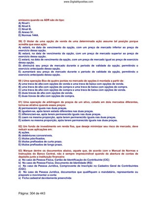 emissora quando os ADR são do tipo:
A) Nível I.
B) Nível II.
C) Nível III.
D) Anexo IV.
E) Normas 144A.
59) O titular de uma opção de venda de uma determinada ação assume tal posição porque
acredita que essa ação:
A) estará, na data de vencimento da opção, com um preço de mercado inferior ao preço de
exercício dessa opção.
B) estará, na data de vencimento da opção, com um preço de mercado superior ao preço de
exercício dessa opção.
C) estará, na data de vencimento da opção, com um preço de mercado igual ao preço de exercício
dessa opção.
D) diminuirá seu preço de mercado durante o período de validade da opção, permitindo o
exercício antecipado dessa opção.
E) aumentará seu preço de mercado durante o período de validade da opção, permitindo o
exercício antecipado dessa opção.
60 ) Uma operação Box de quatro pontas no mercado de opções é montada a partir de:
A) uma trava de alta com opções de venda e uma trava de baixa com opções de venda.
B) uma trava de alta com opções de compra e uma trava de baixa com opções de compra.
C) uma trava de alta com opções de compra e uma trava de baixa com opções de venda.
D) duas travas de alta com opções de venda.
E) duas travas de alta com opções de compra.
61) Uma operação de arbitragem de preços de um ativo, cotado em dois mercados diferentes,
torna-se atrativa quando esses preços:
A) permanecem iguais nas duas praças.
B) igualam-se, após terem estado diferentes nas duas praças.
C) diferenciam-se, após terem permanecido iguais nas duas praças.
D) caem na mesma proporção, após terem permanecido iguais nas duas praças.
E) sobem na mesma proporção, após terem permanecido iguais nas duas praças.
62) Um fundo de investimento em renda fixa, que deseje minimizar seu risco de mercado, deve
reduzir suas aplicações em:
A) ações.
B) debêntures conversíveis.
C) títulos pós-fixados.
D) títulos prefixados de curto prazo.
E) títulos prefixados de longo prazo.
63) Marque dentre os documentos abaixo, aquele que, de acordo com o Manual de Normas e
Instruções do Banco Central, não é sempre imprescindível quando da abertura de contas de
depósito junto a instituição financeira
a) No caso de Pessoa Física, Cartão de Identificação do Contribuinte (CIC)
b) No caso de Pessoa Física, Documento de Identidade (RG)
c) No caso de Pessoa Jurídica, Comprovante de Inscrição no Cadastro Geral de Contribuintes
(CGC)
d) No caso de Pessoa Jurídica, documentos que qualifiquem o mandatário, representante ou
preposto a movimentar a conta
e) Ficha cadastral devidamente preenchida
Página: 304 de 443
www.DigitalApostilas.com
 