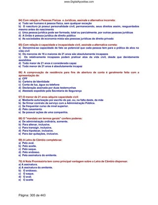 64) Com relação a Pessoas Físicas e Jurídicas, assinale a alternativa incorreta:
a) Todo ser humano é pessoa física, sem qualquer exceção
b) O nascituro já possui personalidade civil, permanecendo, seus direitos assim, resguardados
mesmo antes do nascimento
c) Uma pessoa jurídica pode ser formada, total ou parcialmente, por outras pessoas jurídicas
d) A União é pessoa jurídica de direito público
e) As sociedades de economia mista são pessoas jurídicas de direito privado
65) Com relação à capacidade e incapacidade civil, assinale a alternativa correta:
a) Denomina-se capacidade de fato ao potencial que cada pessoa tem para a prática de atos na
vida civil
b) Os menores de 16 e maiores de 21 anos são absolutamente incapazes
c) Os relativamente incapazes podem praticar atos da vida civil, desde que devidamente
assistidos
d) Todo maior de 21 anos é considerado capaz
e) Todo menor de 21 anos é absolutamente incapaz
66) A comprovação de residência para fins de abertura de conta é geralmente feita com a
apresentação de:
a) CPF
b) Carteira de Identidade
c) Conta de luz, água ou telefone
d) Declaração assinada por duas testemunhas
e) Atestado expedido pela Secretaria de Segurança
67) O menor de 21 anos adquire capacidade civil:
a) Mediante autorização por escrito do pai, ou, na falta deste, da mãe
b) Se firmar contrato de serviço com a Administração Pública.
c) Se frequentar curso de nível superior.
d) Pelo casamento
e) Se possuir ações de uma companhia.
68) O mandato em termos gerais confere poderes:
a) De administração ordinária, somente.
b) Para alienar, inclusive.
c) Para transigir, inclusive.
d) Para hipotecar, inclusive.
e) Para dar quitações, inclusive.
69) A Letra de Câmbio completa-se:
a) Pelo aval.
b) Pelo aceite.
c) Pelo saque.
d) Pelo endosso.
e) Pela assinatura do emitente.
70) A Nota Promissória tem como principal vantagem sobre a Letra de Câmbio dispensar.
a) A assinatura.
a) A assinatura do emitente.
b) O endosso.
c) O saque.
d) O aval.
e) O aceite
Página: 305 de 443
www.DigitalApostilas.com
 