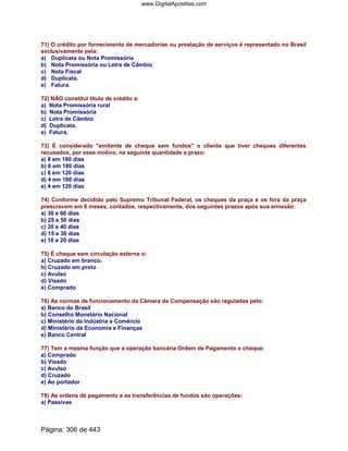 71) O crédito por fornecimento de mercadorias ou prestação de serviços é representado no Brasil
exclusivamente pela:
a) Duplicata ou Nota Promissória
b) Nota Promissória ou Letra de Câmbio
c) Nota Fiscal
d) Duplicata.
e) Fatura.
72) NÃO constitui título de crédito a:
a) Nota Promissória rural
b) Nota Promissória
c) Letra de Câmbio
d) Duplicata.
e) Fatura.
73) É considerado emitente de cheque sem fundos o cliente que tiver cheques diferentes
recusados, por esse motivo, na seguinte quantidade e prazo:
a) 8 em 180 dias
b) 6 em 180 dias
c) 6 em 120 dias
d) 4 em 180 dias
e) 4 em 120 dias
74) Conforme decidido pelo Supremo Tribunal Federal, os cheques da praça e os fora da praça
prescrevem em 6 meses, contados, respectivamente, dos seguintes prazos após sua emissão:
a) 30 e 60 dias
b) 25 e 50 dias
c) 20 e 40 dias
d) 15 e 30 dias
e) 10 e 20 dias
75) É cheque sem circulação externa o:
a) Cruzado em branco.
b) Cruzado em preto
c) Avulso
d) Visado
e) Comprado
76) As normas de funcionamento da Câmara de Compensação são reguladas pelo:
a) Banco do Brasil
b) Conselho Monetário Nacional
c) Ministério da Indústria e Comércio
d) Ministério da Economia e Finanças
e) Banco Central
77) Tem a mesma função que a operação bancária Ordem de Pagamento o cheque:
a) Comprado
b) Visado
c) Avulso
d) Cruzado
e) Ao portador
78) As ordens de pagamento e as transferências de fundos são operações:
a) Passivas
Página: 306 de 443
www.DigitalApostilas.com
 