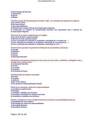 b) De prestação de Serviços
c) Acessórias
d) Ativas
e) Mistas
79) O Documento de Compensação de Crédito - DOC - só é utilizado para depósito em agência:
a) Do mesmo banco
b) Da mesma praça
c) De praças diferentes
d) Pertencente à mesma Câmara de Compensação Integrada
e) Pertencente ao Sistema de Compensação Nacional não importando qual a Câmara de
Compensação Integrada.
80) O aval de um título cambiário deve ser exigido:
a) No verso do título, quando simples
b) Na face do título, quando simples
c) Com a indicação do avalizado ou avalizados, antecedida de um abono de... 
d) Com indicação do avalizado ou avalizados, antecedida de em garantia de ... .
e) Com a indicação do avalizado ou avalizados, antecedida de por ....
81) Um terreno gravado em garantia de dívida pelo seu proprietário caracteriza.
a) Caução
b) Hipoteca
c) Penhor
d) Fiança
e) Alienação fiduciária
82) Quando uma pessoa se obriga por outra, para com seu credor, a satisfazer a obrigação, caso o
devedor não a cumpra, dá-se:
a) A alienação fiduciária
b) O aval
c) A caução
d) O penhor
e) O contrato de fiança
83) É Sociedade de Capital a sociedade:
a) De fato
b) Irregular
c) Anônima
d) Em nome coletivo
e) Por quotas de responsabilidade limitada
84) Na firma individual o titular tem responsabilidade:
a) Limitada ao capital social
b) Ilimitada
c) Limitada e solidária com terceiros
d) Limitada e subsidiária em relação a terceiros
e) Subsidiária e solidária com terceiros
85) Nem o Código Civil nem o Código Comercial reconhecem a personalidade jurídica da:
a) Sociedade em nome coletivo
b) Sociedade por quotas de responsabilidade
c) Sociedade Anônima
d) Sociedade limitada
Página: 307 de 443
www.DigitalApostilas.com
 