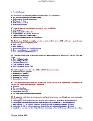 e) Firma individual
86) O controle das reservas dos banco comerciais é de competência:
a) Do Ministério de Economia e Finanças
b) Do Conselho Monetário Nacional
c) Da Receita Federal
d) Do Banco do Central
e) Do Banco do Brasil
87) Caracterizam-se por operarem através de Letra de Câmbio:
a) As Financeiras
b) Os Bancos de Investimento
c) As Sociedades de Crédito Imobiliário
d) Os Fundos Mútuos de Renda Fixa
e) Os Fundos de Aplicações de Curto Prazo
88) Os Bancos Múltiplos, criação recente do sistema financeiro, NÃO unificaram , quando das
fusões e incorporações promovidas,
a) Seus caixas
b) Seus balanços
c) As pessoas físicas dos conglomerados
d) Suas especializações operacionais
e) Suas administrações financeiras
89) Pode-se afirmar que no mercado financeiro são consideradas aplicações de alto risco as
feitas:
a) Com CDB pós-fixado
b) Com RDB pré-fixado
c) Em Bolsa de Valores
d) Com Fundos de Ações
e) Com Fundos de Renda Fixa
90) A diferença fundamental entre CDB e o RDB, atualmente, está:
a) No anonimato do aplicador
b) No seu prazo máximo
c) Na espécie de emitente
d) No seu prazo mínimo
e) Na sua transferência
91) Entre As Sociedades Comerciais de pessoas, assim classificadas, levando em consideração a
pessoa dos sócios, NÃO se inclui a sociedade:
a) Anônima
b) Em nome coletivo
c) Em comandita simples
d) De capital e indústria
e) Por cotas de responsabilidade limitada
92) O requisito preliminar, a ser cumprido obrigatoriamente, na constituição de uma sociedade
anônima é a (o) :
a) subscrição, por um número mínimo de duas pessoas físicas, de metade do capital social
b) subscrição, por um número mínimo de duas pessoas jurídicas de 2/3 do capital social
c) realização de l/3 , no mínimo, do preço de emissão das ações subscritas em dinheiro
d) realização de 2/3, no mínimo, do preço de emissão das ações subscritas em dinheiro
e) depósito , em banco, das importâncias recebidas pelos fundadores referentes às ações
Página: 308 de 443
www.DigitalApostilas.com
 