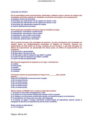 subscritas em dinheiro.
93) As assembléias gerais extraordinárias, destinadas a deliberar sobre a reforma do estatuto das
sociedades anônimas, poderão ser instaladas, em primeira convocação, com a presença de:
a) qualquer número de acionistas
b) acionistas que representem 1/3 do capital com direito a voto
c) acionistas que representem 2/3 do capital com direito a voto
d) acionistas que representem metade do capital
e) maioria absoluta dos acionistas
94) O capital das sociedades anônimas pode ser dividido em ações:
a) endossáveis, nominativas e preferenciais
b) endossáveis, nominativas e não à ordem
c) endossáveis, não à ordem e de fruição
d) ordinárias, nominativas e endossáveis
e) ordinárias, preferenciais e de fruição
95) O contrato formador das sociedades de pessoas e os atos constitutivos das sociedades de
capitais devem ser obrigatoriamente arquivados no Registro de Comércio, devendo sua
apresentação ser feita dentro de 30 dias, contados da sua lavratura, a cuja data retroagem os
efeitos do arquivamento. Se apresentado fora desse prazo, os efeitos do arquivamento só se
produzirão:
a) 30 dias após a apresentação
b) 30 dias após a lavratura do ato
c) 30 dias após a data do despacho que deferir o pedido
d) a partir da data do despacho que deferir o pedido
e) a partir da data da apresentação
96) O local de pagamento da duplicata é, em regra, o domicílio do:
a) avalista
b) endossante
c) sacador
d) comprador
e) vendedor
97) O prazo máximo de apresentação do cheque é de ________dias, quando
pagável_____________
Preencha corretamente as lacunas acima a opção:
a) 30, em praça diversa
b) 30, na mesma praça
c) 45, em praça diversa
d) 45, na mesma praça
e) 60, na mesma praça
98) Em relação a CHEQUE, leia e analise as alternativas abaixo.
I - O cheque é uma ordem de pagamento à vista
II- O cheque é um documento emitido pelo sacador contra o sacado
III- O cheque é um documento emitido pelo sacado, em benefício próprio ou de terceiros
IV- O beneficiário do cheque tem que estar nele designado
V- O sacado, ao pagar o cheque, atendendo à determinação do depositante, apenas cumpre a
obrigação de devolver as importâncias que lhe foram confiadas.
Estão corretas as alternativas:
a) I, II e V apenas
Página: 309 de 443
www.DigitalApostilas.com
 