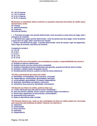 b) I, III e IV apenas
c) I, IV e V apenas
d) II, III e V apenas
e) III, IV e V apenas
99) Numere os parênteses abaixo conforme os requisitos essenciais dos títulos de crédito assim
denominados, sendo:
IV) Cheque
V) Nota Promissória
VI) Duplicata
VII) Letra de Câmbio
( ) Promessa de pagar uma quantia determinada, nome da pessoa a quem deve ser paga, data e
assinatura do emitente.
( ) Mandato para pagar quantia determinada., nome da pessoa que deve pagar, nome da pessoa
a quem deve ser pago, data e assinatura do sacador
( ) Ordem incondicional de pagar a quantia determinada, nome do sacado, lugar do pagamento,
data e lugar da emissão, assinatura do emitente
A sequência correta é:
a) I, II e III
b) II, III e I
c) II, IV e I
d) III, I e IV
e) IV, II e III
100) De acordo com a lei brasileira, nas sociedades por quotas, a responsabilidade dos sócios é:
a) limitada ao total do capital social
b) limitada à parte com que entram para a sociedade
c) limitada à importância posta à disposição dos gerentes, quando se trata de sócios ocultos
d) ilimitada e solidária pelas obrigações sociais
e) ilimitada perante terceiros, quando se trata de sócios ostensivos
101) São características dos títulos de crédito:
a) literalidade, universalidade, força executiva, circulação
b) independência, solidariedade, generalidade, abstração
c) universalidade, generalidade, circulação independência
d) abstração, literalidade, formalismo, autonomia
e) autonomia, força executiva, literalidade, informalismo
102) Quanto aos títulos de crédito, podemos dizer que:
a) o título valerá pelo que nele estiver escrito ( literalidade )
b) para que tenham validade, devem cumprir requisitos legais ( formalismo )
c) devem estar registrados em documentos ( carturalidade )
d) apresentam força executiva
e) todas as alternativas estão corretas
103) Quando dizemos que cada um dos coobrigados do título de crédito poderá ser convocado
para responder pela totalidade do débito estamos nos referindo a:
a) autonomia
b) solidariedade
c) força executiva
d) abstração
e) independência
Página: 310 de 443
www.DigitalApostilas.com
 