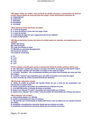 104) Alguns títulos de crédito, como as letras de câmbio, possuem a característica de poderem
circular desvinculados da causa que lhes deu origem. A esta característica chamamos de:
a) independência
b) autonomia
c) abstração
d) literalidade
e) circulação
105) É elemento formal dos títulos de crédito:
a) o nome do pagador
b) o nome da pessoa a quem deve ser paga o título
c) o nome do sacado
d) a indicação do lugar em que o pagamento deverá ser realizado
e) todas as alternativas
106) Alguns elementos formais dos títulos de crédito podem ser supridos, sem prejuízo para a sua
validade:
Dentre eles temos:
69) A denominação
70) Lugar da emissão do título
71) Mandato ou promessa de pagamento
72) A soma em dinheiro
73) A data do vencimento
a) 2,5
b) 1,3,4
c) 2,3,4
d) 1,3,5
e) 1,2,4
107) Em relação à classificação quanto à natureza dos títulos de crédito, podemos afirmar que:
a) são abstratos aqueles que nascem e circulam vinculados às causas que lhes deram origem
b) são causais aqueles que não estão vinculados à sua causa de origem
c) os títulos abstratos são considerados perfeitos pois estão desvinculados da causa que lhes
deu origem
d) os títulos causais são imperfeitos pois não estão vinculados à sua causa de origem
e) todos os títulos de crédito necessariamente são abstratos.
108) Assinale a alternativa correta:
a) títulos de crédito ao portador são aqueles títulos em que o nome do seu proprietário vem
mencionado no próprio título
b) títulos nominativos não podem ser transferidos por endosso em preto
c) a Lei 8021/90 proibiu a emissão de títulos ao portador
d) títulos com cláusula à ordem não podem ser transmitidos por endosso
e) títulos com a cláusula não a ordem somente podem ser transmitidos por endosso em branco
109) A cláusula não a ordem ;
a) está proibida desde a Lei 8021/90
b) proibe a transmissão por meio de endosso
c) não permite que a transmissão se realize pela forma e com os efeitos de uma cessão ordinária
de crédito
d) possibilita a transferência a terceiros desde que por endosso em preto
e) possibilita a transferência a terceiros desde que por endosso em branco
Página: 311 de 443
www.DigitalApostilas.com
 
