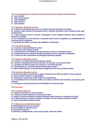 110) A ação própria para a cobrança executiva dos títulos de crédito é denominada de:
a) ação cambial
b) ação quanti minoris
c) ação redibitória
d) ação ordinária
e) ação pauliana
111) Assinale a afirmação incorreta.
a) os títulos de crédito têm força de uma sentença judicial transitada em julgado
b) quando a ação cambial for proposta contra o devedor principal e seus avalistas diz-se ação
cambial direta
c) a ação proposta contra os demais coobrigados e seus avalistas chama-se ação cambial de
regresso ou indireta
d) um coobrigado só será chamado a responder pela dívida se esgotadas as possibilidades de
cobrança do seu antecessor
e) nos títulos de crédito, as dívidas são solidárias e autônomas
112) O protesto de títulos
a) comprova a impontualidade do credor
b) é uma forma de cobrança judicial
c) é indispensável na propositura da ação executiva contra os obrigados diretos
d) é dispensável para o exercício da ação de regresso contra os demais coobrigados
e) é a prova do não cumprimento da obrigação cambial do devedor
113) Assinale a alternativa correta:
a) o aceite é o reconhecimento da dívida pelo sacado
b) o aceite é concedido por meio de assinatura do sacador no anverso do título
c) o protesto por falta de aceite não antecipa o vencimento do título
d) a apresentação é o reconhecimento da dívida pelo sacador
e) cabe protesto apenas no caso de falta de pagamento mas não por falta de aceite.
114) Assinale a alternativa correta:
a) através do endosso, transferem-se alguns direitos de um título de crédito a terceira pessoa
b) quem transfere o título é o endossatário
c) endossante é aquele que recebe o título em transferência
d) a transferência de um título de crédito, com todos os direitos nele inseridos, se processa pelo
endosso
e) o endosso se dá pela assinatura do endossatário no verso do título
115) Cancelada
116) O endosso póstumo
a) é também chamado de endosso tardio
b) é efetuado posteriormente ao vencimento do título
c) produz os mesmos efeitos do endosso efetuado anteriormente ao vencimento do título
d) se efetuado após o protesto, produzirá os efeitos de uma cessão ordinária de crédito
e) todas as alternativas estão corretas
117) Observe as características abaixo:
A solidariedade tem que ser expressa
Há necessidade da outorga-uxória
É uma garantia pessoal
É autônomo e independente, e serve para garantir títulos de crédito
Página: 312 de 443
www.DigitalApostilas.com
 