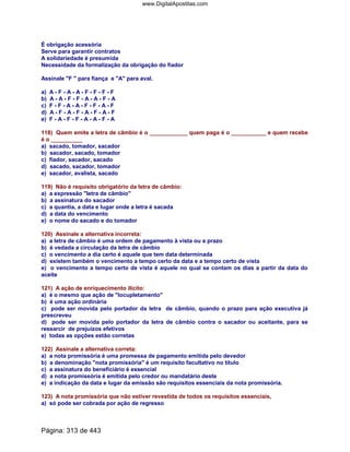 É obrigação acessória
Serve para garantir contratos
A solidariedade é presumida
Necessidade da formalização da obrigação do fiador
Assinale F  para fiança e A para aval.
a) A - F - A - A - F - F - F - F
b) A - A - F - F - A - A - F - A
c) F - F - A - A - F - F - A - F
d) A - F - A - F - A - F - A - F
e) F - A - F - F - A - A - F - A
118) Quem emite a letra de câmbio é o ____________ quem paga é o ___________ e quem recebe
é o __________
a) sacado, tomador, sacador
b) sacador, sacado, tomador
c) fiador, sacador, sacado
d) sacado, sacador, tomador
e) sacador, avalista, sacado
119) Não é requisito obrigatório da letra de câmbio:
a) a expressão letra de câmbio
b) a assinatura do sacador
c) a quantia, a data e lugar onde a letra é sacada
d) a data do vencimento
e) o nome do sacado e do tomador
120) Assinale a alternativa incorreta:
a) a letra de câmbio é uma ordem de pagamento à vista ou a prazo
b) é vedada a circulação da letra de câmbio
c) o vencimento a dia certo é aquele que tem data determinada
d) existem também o vencimento a tempo certo da data e a tempo certo de vista
e) o vencimento a tempo certo de vista é aquele no qual se contam os dias a partir da data do
aceite
121) A ação de enriquecimento ilícito:
a) é o mesmo que ação de locupletamento
b) é uma ação ordinária
c) pode ser movida pelo portador da letra de câmbio, quando o prazo para ação executiva já
prescreveu
d) pode ser movida pelo portador da letra de câmbio contra o sacador ou aceitante, para se
ressarcir de prejuízos efetivos
e) todas as opções estão corretas
122) Assinale a alternativa correta:
a) a nota promissória é uma promessa de pagamento emitida pelo devedor
b) a denominação nota promissória é um requisito facultativo no título
c) a assinatura do beneficiário é essencial
d) a nota promissória é emitida pelo credor ou mandatário deste
e) a indicação da data e lugar da emissão são requisitos essenciais da nota promissória.
123) A nota promissória que não estiver revestida de todos os requisitos essenciais,
a) só pode ser cobrada por ação de regresso
Página: 313 de 443
www.DigitalApostilas.com
 