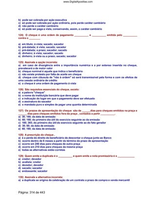 b) pode ser cobrada por ação executiva
c) só pode ser cobrada por ação ordinária, pois perde caráter cambiário
d) não perde o caráter cambiário
e) só pode ser paga a vista, conservando, assim, o caráter cambiário
124) O cheque é uma ordem de pagamento __________ e __________ emitida pelo __________
contra o ________
a) em título; à vista; sacado; sacador
b) pré-datada; à vista; sacado; sacador
c) pré-datada; a prazo; sacador; sacado
d) dinheiro; à vista; sacador; sacado
e) dinheiro; à vista ou a prazo; sacado; sacador
125) Assinale a opção incorreta:
a) em caso de divergência entre a importância numérica e a por extenso inserida no cheque,
prevalecerá a de maior valor
b) cheque nominal é aquele que indica o beneficiário
c) não existe protesto por falta de aceite em cheque
d) cheque com cláusula de não à ordem só será transmissível pela forma e com os efeitos de
uma cessão ordinária de crédito
e) o cheque é uma ordem de pagamento à vista
126) São requisitos essenciais do cheque, exceto:
a) a palavra cheque
b) o nome da instituição bancária que deve pagar
c) a indicação do lugar em que o pagamento deve ser efetuado
d) a assinatura do sacador
e) o mandado puro e simples de pagar uma quantia determinada
127) Os prazos de apresentação do cheque são de ______dias para cheques emitidos na praça e
______ dias para cheques emitidos fora da praça , contados a partir __________.
a) 30; 180; da data de emissão
b) 60; 180; do primeiro dia útil do exercício seguinte ao da emissão
c) 180; 365; do primeiro dia útil do exercício seguinte ao do fato gerador
d) 30; 60; da data de emissão
e) 60; 180; da data de emissão
128) A prescrição do cheque ,
a) é a perda do direito do beneficiário de descontar o cheque junto ao Banco
b) ocorre dentro de 6 meses a partir do término do prazo de apresentação
c) ocorre em 240 dias para cheques de outra praça
d) ocorre em 210 dias para cheques da mesma praça
e) todas as alternativas estão corretas
129) Quem emite a duplicata é o __________ e quem emite a nota promissória é o ____________
a) credor; devedor
b) avalista; credor
c) devedor; devedor
d) sacado; sacador
e) endossante; sacador
130) Assinale a alternativa incorreta:
a) a duplicata se origina da celebração de um contrato a prazo de compra e venda mercantil
Página: 314 de 443
www.DigitalApostilas.com
 
