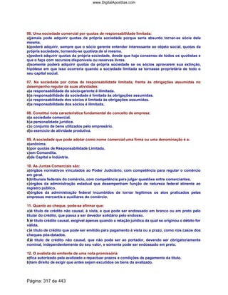 06. Uma sociedade comercial por quotas de responsabilidade limitada:
a)jamais pode adquirir quotas da própria sociedade porque seria absurdo tornar-se sócia dela
mesma.
b)poderá adquirir, sempre que o sócio gerente entender interessante ao objeto social, quotas da
própria sociedade, tornando-se quotista de si mesma.
c)poderá adquirir quotas da própria sociedade, desde que haja consenso de todos os quotistas e
que o faça com recursos disponíveis ou reservas livres.
d)somente poderá adquirir quotas da própria sociedade se os sócios aprovarem sua extinção,
hipótese em que isso ocorreria quando a sociedade limitada se tornasse proprietária de todo o
seu capital social.
07. Na sociedade por cotas de responsabilidade limitada, frente às obrigações assumidas no
desempenho regular de suas atividades:
a)a responsabilidade do sócio-gerente é ilimitada.
b)a responsabilidade da sociedade é limitada às obrigações assumidas.
c)a responsabilidade dos sócios é limitada às obrigações assumidas.
d)a responsabilidade dos sócios é ilimitada.
08. Constitui nota característica fundamental do conceito de empresa:
a)a sociedade comercial.
b)a personalidade jurídica.
c)o conjunto de bens utilizados pelo empresário.
d)o exercício de atividade produtiva.
09. A sociedade que pode adotar como nome comercial uma firma ou uma denominação é a:
a)anônima.
b)por quotas de Responsabilidade Limitada.
c)em Comandita.
d)de Capital e Indústria.
10. As Juntas Comerciais são:
a)órgãos normativos vinculados ao Poder Judiciário, com competência para regular o comércio
em geral.
b)tribunais federais do comércio, com competência para julgar questões entre comerciantes.
c)órgãos da administração estadual que desempenham função de natureza federal atinente ao
registro público.
d)órgãos da administração federal incumbidos de tornar legítimos os atos praticados pelas
empresas mercantis e auxiliares do comércio.
11. Quanto ao cheque, pode-se afirmar que:
a)é título de crédito não causal, à vista, e que pode ser endossado em branco ou em preto pelo
titular do crédito, que passa a ser devedor solidário pelo endosso.
b)é título crédito causal, exigível apenas quando a relação jurídica da qual se originou o débito for
válida.
c)é título de crédito que pode ser emitido para pagamento à vista ou a prazo, como nos casos dos
cheques pós-datados.
d)é título de crédito não causal, que não pode ser ao portador, devendo ser obrigatoriamente
nominal, independentemente do seu valor, e somente pode ser endossado em preto.
12. O avalista do emitente de uma nota promissória
a)fica autorizado pela avalizado a repactuar prazos e condições de pagamento da titulo.
b)tem direito de exigir que antes sejam excutidos os bens da avalizado.
Página: 317 de 443
www.DigitalApostilas.com
 