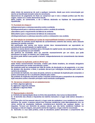 c)tem direto de exonerar-se do aval a qualquer momento, desde que envie comunicação por
escrito ao beneficiado tomador antes do vencimento.
d)exonera-se do pagamento do titulo se comprovar que é nula a relação jurídica que lhe deu
origem, mesmo se o credor demonstrar boa-fé.
e)fica sujeito, se comerciante, a ter a falência declarada na hipótese de impontualidade
injustificada.
13. O protesto do cheque é:
a)dispensável para a cobrança executiva contra o emitente.
b)indispensável para a cobrança executiva contra o avalista do emitente.
c)facultativo para o requerimento da falência do emitente.
d)facultativo para o requerimento de falência do endossante.
e)indispensável para a cobrança executiva contra o endossante e seu avalista.
14. Com relação ás sociedades por quotas de responsabilidade limitada é correto afirmar que:
a)a alteração da contrato social depende do consentimento unânime dos sócios, salvo cláusula
expressa em sentido contrário
b)a pacificação dos sócios nos lucros sociais deve necessariamente ser equivalente ao
percentual de sua participação no capital social.
c)todos os sócios devem contribuir para a formação do capital social, não sendo admitida a figura
do sócio que participa só com trabalho
d)a gerência da sociedade deve ser exercida necessariamente par um sócio, que pode
permanecer na cargo, no máximo, por 3 (três) anos
e)o sócio pode alienar suas quotas a terceiro, independentemente do consentimento das demais
sócias.
15. Em relação às duplicatas, pode-se afirmar que:
a)são títulos exclusivamente mercantis, criados pelo direito brasileiro, de emissão obrigatória
pelo comerciante que vender mercadorias a prazo.
b)a duplicata pode ser protestada por falta de aceite, de devolução ou de pagamento, e no caso
do devedor não devolver o título, o protesto dar-se-á por indicações fornecidas pelo credor ao
cartório de protestos.
c)a emissão de triplicata, nos casos de perda, extravio ou retenção da duplicata pelo comprador, é
pratica autorizada por lei e usualmente utilizada pelo credor.
d)o protesto da duplicata mercantil aceita é requisito essencial para a propositura da competente
ação executiva contra o devedor principal e seus eventuais coobrigados.
16 . Os bancos compõem-se de um estabelecimento:
a) Filial e algumas agências
b) Agências e algumas matrizes
c) Matrizes e algumas filiais
d) N. d . a .
17. Representação e domicílio
a) O direito de representação dá-se na linha reta ascendente, mas nunca na descendente
b) O domicílio dos oficiais e tripulantes da matinha mercante é o lugar onde estiver atracado o
navio.
c) O domicilio civil da pessoal natural é o lugar onde ela estabelece a sua residência com ânimo
definitivo. Se, porém, a pessoa natural tiver diversas residências onde alternadamente viva, ou
vários centros de ocupações habituais, considerar-se-á domicilio seu qualquer destes ou
daquelas. Ter-se-á por domicilio da pessoa natural, que não tenha residência habitual, ou
empregue a vida em viagens, sem ponto central de negócios, o lugar onde for encontrada.
d) Domicílio é a sua sede jurídica, onde os devedores podem demandar o cumprimento das
Página: 318 de 443
www.DigitalApostilas.com
 