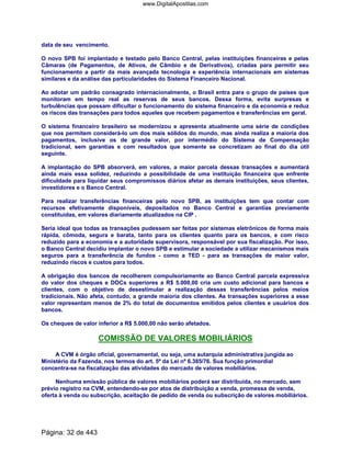 data de seu vencimento.
O novo SPB foi implantado e testado pelo Banco Central, pelas instituições financeiras e pelas
Câmaras (de Pagamentos, de Ativos, de Câmbio e de Derivativos), criadas para permitir seu
funcionamento a partir da mais avançada tecnologia e experiência internacionais em sistemas
similares e da análise das particularidades do Sistema Financeiro Nacional.
Ao adotar um padrão consagrado internacionalmente, o Brasil entra para o grupo de países que
monitoram em tempo real as reservas de seus bancos. Dessa forma, evita surpresas e
turbulências que possam dificultar o funcionamento do sistema financeiro e da economia e reduz
os riscos das transações para todos aqueles que recebem pagamentos e transferências em geral.
O sistema financeiro brasileiro se modernizou e apresenta atualmente uma série de condições
que nos permitem considerá-lo um dos mais sólidos do mundo, mas ainda realiza a maioria dos
pagamentos, inclusive os de grande valor, por intermédio do Sistema de Compensação
tradicional, sem garantias e com resultados que somente se concretizam ao final do dia útil
seguinte.
A implantação do SPB absorverá, em valores, a maior parcela dessas transações e aumentará
ainda mais essa solidez, reduzindo a possibilidade de uma instituição financeira que enfrente
dificuldade para liquidar seus compromissos diários afetar as demais instituições, seus clientes,
investidores e o Banco Central.
Para realizar transferências financeiras pelo novo SPB, as instituições tem que contar com
recursos efetivamente disponíveis, depositados no Banco Central e garantias previamente
constituídas, em valores diariamente atualizados na CIP .
Seria ideal que todas as transações pudessem ser feitas por sistemas eletrônicos de forma mais
rápida, cômoda, segura e barata, tanto para os clientes quanto para os bancos, e com risco
reduzido para a economia e a autoridade supervisora, responsável por sua fiscalização. Por isso,
o Banco Central decidiu implantar o novo SPB e estimular a sociedade a utilizar mecanismos mais
seguros para a transferência de fundos - como a TED - para as transações de maior valor,
reduzindo riscos e custos para todos.
A obrigação dos bancos de recolherem compulsoriamente ao Banco Central parcela expressiva
do valor dos cheques e DOCs superiores a R$ 5.000,00 cria um custo adicional para bancos e
clientes, com o objetivo de desestimular a realização dessas transferências pelos meios
tradicionais. Não afeta, contudo, a grande maioria dos clientes. As transações superiores a esse
valor representam menos de 2% do total de documentos emitidos pelos clientes e usuários dos
bancos.
Os cheques de valor inferior a R$ 5.000,00 não serão afetados.
COMISSÃO DE VALORES MOBILIÁRIOS
A CVM é órgão oficial, governamental, ou seja, uma autarquia administrativa jungida ao
Ministério da Fazenda, nos termos do art. 5º da Lei nº 6.385/76. Sua função primordial
concentra-se na fiscalização das atividades do mercado de valores mobiliários.
Nenhuma emissão pública de valores mobiliários poderá ser distribuída, no mercado, sem
prévio registro na CVM, entendendo-se por atos de distribuição a venda, promessa de venda,
oferta à venda ou subscrição, aceitação de pedido de venda ou subscrição de valores mobiliários.
Página: 32 de 443
www.DigitalApostilas.com
 