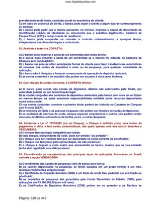prevalecendo-se de idade, condição social ou econômica do cliente;
C) em caso de cobrança de dívida, o banco pode expor o cliente a algum tipo de constrangimento
ou ameaça;
D) o banco pode pedir que o cliente apresente, no mínimo, originais e cópias do documento de
identificação (cédula de identidade ou documento que o substitua legalmente), Cadastro de
Pessoa Física (CPF) e comprovante de residência;
E) o banco pode suspender ou cancelar o contrato unilateralmente, a qualquer tempo,
independente das cláusulas legais e contratuais.
02. Assinale a assertiva CORRETA:
A) O banco pode encerrar a conta de um correntista sem aviso prévio;
B) o banco pode encerrar a conta de um correntista se o mesmo for incluído no Cadastro de
Cheques sem Fundos(CCF);
C) o banco não precisa obter autorização formal do cliente para fazer transferências automáticas
de recursos das contas de depósitos à vista, ou de poupança, para qualquer modalidade de
aplicação;
D) o banco não é obrigado a fornecer comprovante de operação de depósito realizada;
E) as contas correntes e de depósito não podem ser sacadas à vista pelos titulares.
03. Com relação às contas correntes, é CORRETO afirmar:
A) O banco pode lançar, nas contas de depósitos, débitos não autorizados pelo titular, por
autoridade judicial ou por determinação legal;
B) as contas conjuntas são contratos de depósitos celebrados pelo banco com mais de um titular
ao mesmo tempo, os quais assumem responsabilidade solidária pelos recursos depositados
numa única conta;
C) nas contas conjuntas, somente o primeiro titular poderá ser incluído no Cadastro de Cheques
sem Fundos (CCF);
D) os menores de idade e as pessoas incapazes não podem ser titulares de contas de depósitos;
E) os contratos de abertura de conta, cheque especial, empréstimos e outros, não podem conter
cláusulas de débitos automáticos de tarifas, juros, e outras despesas.
04. Conforme a Lei nº 7357/1985 (Lei do Cheque), o Cheque é definido como uma ordem de
pagamento à vista, e tem certas características, das quais apenas uma das abaixo descritas é
VERDADEIRA:
A) O cheque tem aceitação obrigatória por todos;
B) todo cheque, independente do valor, pode ser emitido ao portador;
C) o cheque para ser recebido tem que ser depositado na conta corrente do beneficiário;
D) o cheque não tem prazo para apresentação, ele não prescreve;
E) o cheque é pagável à vista, assim que apresentado ao banco, mesmo que na sua emissão
tenha sido registrada uma data posterior.
05. Considerando as características dos principais tipos de aplicações financeiras no Brasil,
assinale a opção VERDADEIRA:
A) O rendimento das contas de poupança varia de banco para banco;
B) os valores depositados na poupança, se forem sacados em um prazo inferior a um mês,
recebem rendimentos proporcionais;
C) o Certificado de Depósito Bancário (CDB) é um título de renda fixa, podendo ser pré-fixado ou
pós-fixado;
D) os depósitos de poupança são garantidos pelo Fundo Garantidor de Crédito (FGC), para
aplicações até R$ 100.000,00 (cem mil reais);
E) os Certificados de Depósitos Bancários (CDB) podem ser ao portador e os Recibos de
Página: 320 de 443
www.DigitalApostilas.com
 
