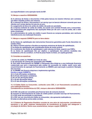 sua especificidade é uma operação isenta de IOF.
10. Marque a assertiva VERDADEIRA:
A) A cobrança de títulos e documentos é feita pelos bancos de maneira informal, sem contratos
que dêem respaldo jurídico aos mesmos;
B) a cobrança de títulos e documentos é um serviço que os bancos oferecem somente para seus
clientes com contas abertas há mais de um ano;
C) o pagamento da fatura do cartão de crédito não pode ser parcelado;
D) a empresa emitente do cartão de crédito, de acordo com contrato firmado com o consumidor,
fica responsável pelo pagamento das aquisições feitas por ele com o uso do cartão, até o valor
limite combinado;
E) a administradora do cartão de crédito é quem financia as compras parceladas, sem nenhuma
interferência de uma instituição financeira.
11. Marque a resposta CORRETA para os itens abaixo:
A) Os títulos de capitalização são instrumentos financeiros garantidos pelo Fundo Garantidor de
Crédito (FGC);
B) o Banco Central autoriza e fiscaliza as empresas emissoras de títulos de capitalização;
C) os títulos de capitalização são considerados títulos de renda variável;
D) o rendimento dos títulos de capitalização é, pela natureza do título, superior aos CDB's;
E) os títulos de capitalização têm por objetivo a capitalização dos prêmios recebidos dos
investidores a fim de constituir, no final do prazo fixado no título, um capital garantido.
12. Considere as assertivas:
I. A linha de crédito do FINAME tem limite de valor;
II. As operações de Leasing são amparadas pelo FINAME;
III. Para obter financiamento do FINAME o interessado deve dirigir-se a uma instituição financeira
credenciada que será a responsável pela análise da concessão do crédito, assim como pelo
encaminhamento da operação de financiamento ao BNDES, para aprovação e posterior liberação
dos recursos;
IV. O FINAME não financia máquinas e implementos agrícolas;
Escolha a opção CORRETA:
A) I e II são afirmações verdadeiras.
B) II e III são afirmações verdadeiras.
C) III e IV são afirmações falsas.
D) I e III são afirmações falsas.
E) I e IV são afirmações verdadeiras.
13. O Crédito Direto ao Consumidor, conhecido como CDC, é um financiamento concedido por
uma instituição financeira.
Considerando as características do CDC, marque a alternativa VERDADEIRA:
A) O CDC não pode ser concedido para financiar bens de consumo durável;
B) somente as administradoras de cartão de crédito podem conceder esse tipo de financiamento;
C) o CDC pode ser pré-fixado ou pós-fixado;
D) o CDC, por ser uma linha de crédito ao consumidor, não apresenta inadimplência;
E) todas as alternativas acima estão corretas.
14. O Sistema de Pagamentos Brasileiro consiste de uma série de instrumentos, procedimentos
bancários e, em geral, sistemas interbancários de transferência de fundos que asseguram a
circulação do dinheiro. Dentre suas características, marque a opção CORRETA:
Página: 322 de 443
www.DigitalApostilas.com
 