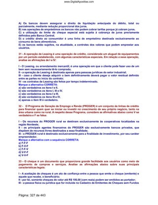 A) Os bancos devem assegurar o direito de liquidação antecipada do débito, total ou
parcialmente, mediante redução proporcional dos juros.
B) nas operações de empréstimos os bancos não podem cobrar tarifas porque já cobram juros.
C) a utilização do limite do cheque especial está sujeita à cobrança de juros previamente
definidos pelo Banco Central.
D) o crédito direto ao consumidor é uma linha de empréstimo destinada exclusivamente ao
consumo de bens alimentícios.
E) os bancos estão sujeitos, na atualidade, a controles dos valores que podem emprestar aos
usuários.
31 - A operação de Leasing é uma operação de crédito, considerada um aluguel de equipamentos
por um período estabelecido, com algumas características especiais. Em relação a essa operação,
analise as afirmações de I a IV:
I - O Leasing, ou arrendamento mercantil, é uma operação em que o cliente pode fazer uso de um
bem sem necessariamente tê-lo comprado;
II - a operação de Leasing é destinada apenas para pessoas jurídicas do setor industrial;
III - caso o cliente deseje adquirir o bem definitivamente deverá pagar o valor residual definido
entre as partes no início do contrato;
IV - os contratos de Leasing são feitos por tempo indeterminado.
Marque a alternativa CORRETA:
a) são verdadeiros os itens I e II.
b) são verdadeiros os itens I, III e IV.
c) são verdadeiros os itens I e III.
d) são verdadeiros os itens III e IV.
e) apenas o item III é verdadeiro.
32 - O Programa de Geração de Emprego e Renda (PROGER) é um conjunto de linhas de crédito
para financiar quem quer se iniciar ou investir no crescimento de seu próprio negócio, tanto na
área urbana como na rural. A respeito desse Programa, considere as afirmativas abaixo como V se
verdadeira e F se falsa:
I - Os recursos do PROGER rural se destinam exclusivamente às cooperativas localizadas na
região Nordeste;
II - os principais agentes financeiros do PROGER são exclusivamente bancos privados, que
dispõem de recursos livres destinados a essa finalidade;
III - o PROGER rural é destinado exclusivamente para a finalidade de investimento, por seu caráter
empreendedor.
Marque a alternativa com a sequência CORRETA:
a) F-F-F
b) F-V-F
c) F-F-V
d) V-F-F
e) V-V-F
33 - O cheque é um documento que proporciona grande facilidade aos usuários como meio de
pagamento de compras e serviços. Analise as afirmações abaixo sobre suas principais
características legais:
I - A aceitação de cheques é um ato de confiança entre a pessoa que emite o cheque (emitente) e
aquele que recebe, o beneficiário;
II - por lei, somente cheques de valor até R$ 100,00 (cem reais) podem ser emitidos ao portador;
III - a pessoa física ou jurídica que for incluída no Cadastro de Emitentes de Cheques sem Fundos
Página: 327 de 443
www.DigitalApostilas.com
 