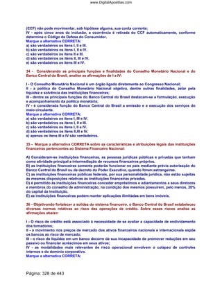 (CCF) não pode movimentar, sob hipótese alguma, sua conta corrente;
IV - após cinco anos da inclusão, a ocorrência é retirada do CCF automaticamente, conforme
determina o Código de Defesa do Consumidor.
Marque a alternativa CORRETA:
a) são verdadeiros os itens I, II e III.
b) são verdadeiros os itens I, II e IV.
c) são verdadeiros os itens II e III.
d) são verdadeiros os itens II, III e IV.
e) são verdadeiros os itens III e IV.
34 - Considerando as principais funções e finalidades do Conselho Monetário Nacional e do
Banco Central do Brasil, analise as afirmações de I a IV:
I - O Conselho Monetário Nacional é um órgão ligado diretamente ao Congresso Nacional;
II - a política do Conselho Monetário Nacional objetiva, dentre outras finalidades, zelar pela
liquidez e solvência das instituições financeiras;
III - dentre as principais funções do Banco Central do Brasil destacam-se a formulação, execução
e acompanhamento da política monetária;
IV - é considerada função do Banco Central do Brasil a emissão e a execução dos serviços do
meio circulante.
Marque a alternativa CORRETA:
a) são verdadeiros os itens I, III e IV.
b) são verdadeiros os itens I, II e III.
c) são verdadeiros os itens I, II e IV.
d) são verdadeiros os itens II,III e IV.
e) apenas os itens III e IV são verdadeiros.
35 - Marque a alternativa CORRETA sobre as características e atribuições legais das instituições
financeiras pertencentes ao Sistema Financeiro Nacional:
A) Consideram-se instituições financeiras, as pessoas jurídicas públicas e privadas que tenham
como atividade principal a intermediação de recursos financeiros próprios.
B) as instituições financeiras somente poderão funcionar no país mediante prévia autorização do
Banco Central do Brasil ou de decreto do Poder Executivo, quando forem estrangeiras.
C) as instituições financeiras públicas federais, por sua personalidade jurídica, não estão sujeitas
às mesmas disposições relativas às instituições financeiras privadas.
D) é permitido às instituições financeiras conceder empréstimos e adiantamentos a seus diretores
e membros do conselho de administração, na condição dos mesmos possuírem, pelo menos, 20%
do capital da instituição.
E) as instituições financeiras podem manter aplicações ilimitadas em bens imóveis.
36 - Objetivando fortalecer a solidez do sistema financeiro, o Banco Central do Brasil estabeleceu
diversas normas relativas ao risco das operações de crédito. Sobre esses riscos analise as
afirmações abaixo:
I - O risco de crédito está associado à necessidade de se avaliar a capacidade de endividamento
dos tomadores;
II - o movimento nos preços de mercado dos ativos financeiros nacionais e internacionais expõe
os bancos ao risco de mercado;
III - o risco de liquidez em um banco decorre da sua incapacidade de promover reduções em seu
passivo ou financiar acréscimos em seus ativos;
IV - as modalidades mais relevantes de risco operacional envolvem o colapso de controles
internos e do domínio corporativo.
Marque a alternativa CORRETA:
Página: 328 de 443
www.DigitalApostilas.com
 