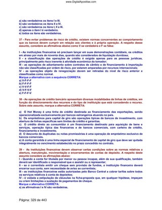 a) são verdadeiros os itens I e III.
b) são verdadeiros os itens II e IV.
c) são verdadeiros os itens I, II e III.
d) apenas o item I é verdadeiro.
e) todos os itens são verdadeiros.
37 - Para evitar problemas de risco de crédito, existem normas concernentes ao comportamento
que os bancos devem cumprir em relação aos clientes e à própria operação. A respeito desse
assunto, considere as afirmativas abaixo como V se verdadeira e F se falsa:
I - As instituições financeiras só precisam lançar em suas demonstrações contábeis, os créditos
em atraso por mais de noventa dias, quando são considerados de liquidação duvidosa;
II - a classificação das operações de crédito é exigida apenas para as pessoas jurídicas,
principalmente pelo risco inerente à atividade econômica do tomador;
III - as operações de adiantamento sobre contratos de câmbio e de financiamento à importação
não são classificadas por ordem de risco, por estarem amparadas por recursos internacionais;
IV - as operações objeto de renegociação devem ser retiradas do nível de risco anterior e
classificadas como normal.
Marque a alternativa com a sequência CORRETA:
a) V-F-F-F
b) F-F-F-F
c) V-V-F-F
d) V-F-V-F
e) F-F-F-V
38 - As operações de crédito bancário apresentam diversas modalidades de linhas de créditos, em
função do direcionamento dos recursos e do tipo de instituição que está concedendo o recurso.
Sobre este assunto, marque a alternativa CORRETA:
a) O Hot Money é uma linha de crédito destinada ao financiamento das exportações, sendo
operacionalizada exclusivamente por bancos estrangeiros atuando no país.
b) Os empréstimos para capital de giro são operações típicas de bancos de investimento, com
abertura de linhas específicas sem limites de crédito e garantias.
c) O crédito direto ao consumidor é um financiamento destinado para aquisição de bens e
serviços, operação típica das financeiras e de bancos comerciais, com carteira de crédito,
financiamento e investimento.
d) O desconto de duplicatas ou notas promissórias é uma operação de empréstimo exclusivo de
bancos comerciais.
e) A conta garantida é uma linha especial de financiamento de capital de giro que deve ser quitada
integralmente no vencimento estabelecido no prazo concedido no contrato.
39 - As instituições financeiras devem observar certas condições sobre as normas relativas a
abertura, manutenção, movimentação e encerramentos de contas de depósito. A respeito deste
assunto considere as afirmações abaixo:
I - Quando a conta for titulada por menor ou pessoa incapaz, além de sua qualificação, também
deverá ser identificado o responsável que o assistir ou o representar;
II - se o correntista emitir um cheque sem provisão de fundos, a instituição financeira deverá
encerrar sua conta, sem necessidade de aviso ao correntista;
III - as instituições financeiras estão autorizadas pelo Banco Central a cobrar tarifas sobre todos
os serviços relativos à conta de depósitos;
IV - é vedada a estipulação de cláusulas na ficha-proposta que, em qualquer hipótese, impeçam
ou criem limitações a sustação de pagamentos de cheque.
Marque a alternativa CORRETA:
a) as afirmativas I e IV são verdadeiras.
Página: 329 de 443
www.DigitalApostilas.com
 