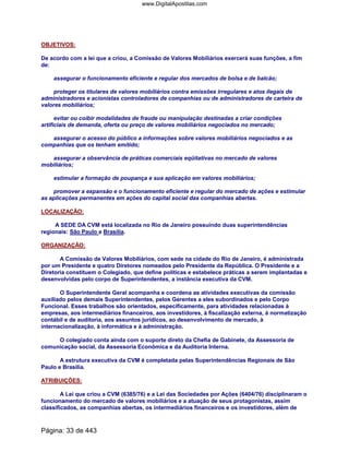 OBJETIVOS:
De acordo com a lei que a criou, a Comissão de Valores Mobiliários exercerá suas funções, a fim
de:
assegurar o funcionamento eficiente e regular dos mercados de bolsa e de balcão;
proteger os titulares de valores mobiliários contra emissões irregulares e atos ilegais de
administradores e acionistas controladores de companhias ou de administradores de carteira de
valores mobiliários;
evitar ou coibir modalidades de fraude ou manipulação destinadas a criar condições
artificiais de demanda, oferta ou preço de valores mobiliários negociados no mercado;
assegurar o acesso do público a informações sobre valores mobiliários negociados e as
companhias que os tenham emitido;
assegurar a observância de práticas comerciais eqüitativas no mercado de valores
mobiliários;
estimular a formação de poupança e sua aplicação em valores mobiliários;
promover a expansão e o funcionamento eficiente e regular do mercado de ações e estimular
as aplicações permanentes em ações do capital social das companhias abertas.
LOCALIZAÇÃO:
A SEDE DA CVM está localizada no Rio de Janeiro possuindo duas superintendências
regionais: São Paulo e Brasília.
ORGANIZAÇÃO:
A Comissão de Valores Mobiliários, com sede na cidade do Rio de Janeiro, é administrada
por um Presidente e quatro Diretores nomeados pelo Presidente da República. O Presidente e a
Diretoria constituem o Colegiado, que define políticas e estabelece práticas a serem implantadas e
desenvolvidas pelo corpo de Superintendentes, a instância executiva da CVM.
O Superintendente Geral acompanha e coordena as atividades executivas da comissão
auxiliado pelos demais Superintendentes, pelos Gerentes a eles subordinados e pelo Corpo
Funcional. Esses trabalhos são orientados, especificamente, para atividades relacionadas à
empresas, aos intermediários financeiros, aos investidores, à fiscalização externa, à normatização
contábil e de auditoria, aos assuntos jurídicos, ao desenvolvimento de mercado, à
internacionalização, à informática e à administração.
O colegiado conta ainda com o suporte direto da Chefia de Gabinete, da Assessoria de
comunicação social, da Assessoria Econômica e da Auditoria Interna.
A estrutura executiva da CVM é completada pelas Superintendências Regionais de São
Paulo e Brasília.
ATRIBUIÇÕES:
A Lei que criou a CVM (6385/76) e a Lei das Sociedades por Ações (6404/76) disciplinaram o
funcionamento do mercado de valores mobiliários e a atuação de seus protagonistas, assim
classificados, as companhias abertas, os intermediários financeiros e os investidores, além de
Página: 33 de 443
www.DigitalApostilas.com
 