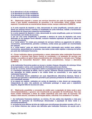 b) as afirmativas I e II são verdadeiras.
c) as afirmativas II e III são verdadeiras.
d) as afirmativas II e IV são verdadeiras.
e) todas as afirmativas são verdadeiras.
40 - Objetivando expandir o acesso aos serviços bancários por parte da população de baixa
renda e para facilitar recebimentos de proventos e de microcrédito, foram criadas contas
especiais. Considerando as características dessas contas, marque a alternativa CORRETA:
a) A conta especial de depósito a vista, denominada de conta simplificada, somente pode ser
aberta por pessoas físicas e mantida na modalidade de conta individual, vedado o fornecimento
de talonários de cheque para respectiva movimentação.
b) a conta especial de depósito a vista, denominada de conta simplificada, pode ser livremente
movimentada, sem limites de recursos.
c) por ser uma conta simplificada, é permitida a abertura de conta de depósitos sob nome
abreviado ou de qualquer forma alterado, inclusive mediante supressão de parte ou partes do
nome do depositante.
d) a conta salário foi criada para prestação de serviços relativos ao pagamento de salários,
vencimentos, aposentadorias, pensões e similares, contas essas que podem ser movimentadas
por cheques.
e) a conta salário pode ser aberta livremente pelo interessado para receber seus salários,
vencimentos, aposentadorias ou pensões, mas essas contas estão sujeitas a cobrança de tarifas
por parte das instituições financeiras.
41 - Foram instituídos alguns procedimentos a serem observados pelas instituições financeiras
autorizadas a funcionar pelo Banco Central na contratação e na prestação de serviços aos
clientes e ao público em geral. Esses procedimentos são conhecidos no mercado como Código
de Defesa do Consumidor Bancário. Sobre esses procedimentos, marque a alternativa
CORRETA:
a) As instituições financeiras podem se recusar a receber cheques, bloquetos de cobrança, fichas
de compensação e outros, sem necessidade de informação prévia aos clientes.
b) não há, na norma, nenhum dispositivo relativo à propaganda enganosa ou abusiva.
c) a liquidação antecipada de débito, total ou parcial, mediante redução proporcional dos juros
nas operações de crédito pessoal e de crédito direto ao consumidor, é uma opção das
instituições financeiras.
d) as instituições devem estabelecer em suas dependências alternativas técnicas, físicas e
especiais que garantam o atendimento prioritário para pessoas portadoras de deficiência física ou
com mobilidade reduzida.
e) os saques em espécie, realizados em contas de depósitos a vista, devem ser assegurados,
independente de valor, não podendo as instituições postergar o saque para o expediente
seguinte, alegando falta de recursos em caixa.
42 - Objetivando possibilitar a concessão de crédito para a população de baixa renda e para
micro-empreendedores, o governo vem incentivando as operações de microfinanças. Para isso
foram criadas instituições e linhas de crédito específicas para esse setor da economia. Em
relação a esse assunto, considere as afirmações abaixo, indicando V se verdadeira e F se falsa:
I - As instituições financeiras destinam, no mínimo, 2% dos saldos dos depósitos a vista para
realização de operações de microfinanças direcionadas à população de baixa renda e a
microempreendedores;
II - as taxas de juros efetivas da linha de crédito para microfinanças não podem exceder a 2% a.m.,
e os limites máximos dos valores são definidos pela instituição financeira, de acordo com a
Página: 330 de 443
www.DigitalApostilas.com
 