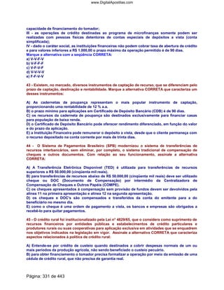 capacidade de financiamento do tomador;
III - as operações de crédito destinadas ao programa de microfinanças somente podem ser
realizadas com pessoas físicas detentoras de contas especiais de depósitos a vista (conta
simplificada);
IV - dado o caráter social, as instituições financeiras não podem cobrar taxa de abertura de crédito
e para valores inferiores a R$ 1.000,00 o prazo máximo da operação permitido é de 90 dias.
Marque a alternativa com a seqüência CORRETA:
a) V-V-F-V
b) V-F-F-F
c) V-F-V-F
d) V-V-V-V
e) F-F-V-V
43 - Existem, no mercado, diversos instrumentos de captação de recurso, que se diferenciam pelo
prazo de captação, destinação e rentabilidade. Marque a alternativa CORRETA que caracteriza um
desses instrumentos:
A) As cadernetas de poupança representam o mais popular instrumento de captação,
proporcionando uma rentabilidade de 12 % a.a.
B) o prazo mínimo para aplicações em Certificado de Depósito Bancário (CDB) é de 90 dias.
C) os recursos da caderneta de poupança são destinados exclusivamente para financiar casas
para população de baixa renda.
D) o Certificado de Depósito Bancário pode oferecer rendimento diferenciado, em função do valor
e do prazo da aplicação.
E) a Instituição Financeira pode remunerar o depósito a vista, desde que o cliente permaneça com
o recurso depositado na conta corrente por mais de trinta dias.
44 - O Sistema de Pagamentos Brasileiro (SPB) modernizou o sistema de transferências de
recursos interbancários, sem eliminar, por completo, o sistema tradicional de compensação de
cheques e outros documentos. Com relação ao seu funcionamento, assinale a alternativa
CORRETA:
A) A Transferência Eletrônica Disponível (TED) é utilizada para transferências de recursos
superiores a R$ 50.000,00 (cinqüenta mil reais).
B) para transferências de recursos abaixo de R$ 50.000,00 (cinqüenta mil reais) deve ser utilizado
cheque ou DOC (Documento de Compensação) por intermédio da Centralizadora de
Compensação de Cheques e Outros Papéis (COMPE).
C) os cheques apresentados à compensação sem provisão de fundos devem ser devolvidos pela
alínea 11 na primeira apresentação e alínea 12 na segunda apresentação.
D) os cheques e DOC's são compensados e transferidos da conta do emitente para a do
beneficiário no mesmo dia.
E) como o cheque é uma ordem de pagamento a vista, os bancos e empresas são obrigados a
recebê-lo para quitar pagamentos.
45 - O crédito rural foi institucionalizado pela Lei n° 4829/65, que o considera como suprimento de
recursos financeiros por entidades públicas e estabelecimentos de crédito particulares e
produtores rurais ou suas cooperativas para aplicação exclusiva em atividades que se enquadrem
nos objetivos indicados na legislação em vigor. Assinale a alternativa CORRETA que caracteriza
aspectos relacionados à política de crédito rural:
A) Entende-se por crédito de custeio quando destinados a cobrir despesas normais de um ou
mais períodos da produção agrícola, não sendo beneficiado o custeio pecuário.
B) para obter financiamento o tomador precisa formalizar a operação por meio da emissão de uma
cédula de crédito rural, que não precisa de garantia real.
Página: 331 de 443
www.DigitalApostilas.com
 