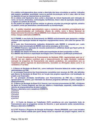 C) a cédula rural pignoratícia deve conter a descrição dos bens vinculados ao penhor, indicados
pela espécie, qualidade, quantidade, marca ou período da produção, se for o caso, além do local
ou depósito em que os mesmos bens se encontram.
D) na cédula rural hipotecária deve conter a descrição do imóvel hipotecado com indicação do
nome, se houver, dimensões, confrontações, benfeitorias, título e data de aquisição, dispensando
o registro no cartório de imóveis.
E) não podem ser objeto de penhor cedular os gêneros oriundos da produção agrícola, extrativa
ou pastoril, ainda que destinados a beneficiamento ou transformação.
46 - O crédito industrial, agro-industrial e para o comércio são atendidos principalmente por
linhas operacionalizadas por instituições oficiais de crédito, como o Banco Nacional de
Desenvolvimento Econômico e Social (BNDES). Com relação às finalidades e beneficiários dessas
linhas, marque a alternativa CORRETA:
A) O FINAME é uma linha de financiamento do BNDES exclusivamente para pequenas e médias
empresas para aquisição isolada de máquinas e equipamentos novos, com custo de apenas 12%
ao ano.
B) o custo dos financiamentos realizados diretamente pelo BNDES é composto por: custo
financeiro mais remuneração do BNDES mais outros encargos, se for o caso.
C) o BNDES financia a aquisição de veículos (automóveis e utilitários) desde que façam parte de
um financiamento industrial.
D) o BNDES não dispõe de linhas de crédito para exportações de bens produzidos no País.
E) o BNDES não financia a capacitação tecnológica nem a formação e qualificação profissional.
47 - O Fundo Constitucional de Financiamento do Nordeste (FNE), regulamentado pela Lei n°
7827/89, tem por objetivo contribuir para o desenvolvimento da região Nordeste, mediante
execução de programas de financiamento aos setores produtivos, em consonância com os
respectivos planos regionais de desenvolvimento. Considere as afirmações abaixo como V se
verdadeira e F se falsa:
I - O Banco do Nordeste do Brasil S.A., como instituição financeira federal de caráter regional, é
administradora do FNE;
II - os encargos financeiros dos financiamentos concedidos com recursos do FNE, são definidos
pelo Banco do Nordeste do Brasil S.A, em função dos projetos específicos e da localização do
projeto a ser financiado;
III - as principais atividades beneficiadas com financiamentos do FNE são a indústria, a
agropecuária e o turismo, por intermédio de diversos programas definidos no plano regional de
desenvolvimento;
IV - O Banco do Nordeste do Brasil S.A. financia, com recursos provenientes do FNE, o Programa
de Apoio ao Turismo Regional, que tem por objetivo a implantação, expansão, modernização e
reforma de empreendimentos do setor turístico.
Marque a alternativa com a seqüência CORRETA:
a) V-F-V-F
b) V-F-V-V
c) F-V-V-F
d) V-V-V-V
e) V-F-F-F
48 - O Fundo de Amparo ao Trabalhador (FAT) constitui-se em uma importante fonte de
financiamento para os programas sociais do Governo, o qual apresenta certas características.
Marque a alternativa CORRETA:
A) O FAT financia o Programa de Geração de Emprego e Renda (PROGER), que é uma iniciativa
do Governo Federal voltada para quem deseja iniciar ou expandir seu próprio negócio, tanto na
Página: 332 de 443
www.DigitalApostilas.com
 
