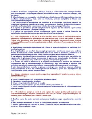 benefícios de natureza complementar, situação na qual, o custo normal total é sempre dividido
entre o empregador e o empregado de forma a nunca resultar em uma proporção nula para uma
das partes.
B) é facultativa para o empregador a instituição de entidade de previdência privada de plano de
benefícios complementares, mas, uma vez instituída, torna-se obrigatória a filiação dos
correspondentes empregados.
C) as contribuições do empregador, os benefícios e as condições contratuais previstas no
estatuto da entidade de previdência privada e no regulamento do plano de benefícios integram,
para todos os fins de direito, o contrato de trabalho dos empregados participantes.
D) o regime de previdência privada complementar é regulado por lei ordinária e por normas
editadas pelo Ministério do Trabalho e Emprego.
E) o regime de previdência privada complementar adota sempre o regime financeiro de
capitalização, constituindo reservas que garantam o benefício contratado.
52 - A Lei Complementar nº 108, de 29 de maio de 2001, dispõe sobre as entidades fechadas de
previdência complementar do Setor Público e suas relações com a União, os Estados, o Distrito
Federal e os Municípios, suas autarquias, fundações, sociedades de economia mista e outras
entidades públicas, que lhes seriam patrocinadores. Sobre o tema em foco, marque a alternativa
CORRETA:
A) As entidades em questão organizam-se sob a forma de autarquia, fundação ou sociedade civil,
com fins lucrativos.
B) a elegibilidade a um benefício de prestação programada e continuada requer uma carência
mínima de 120 (cento e vinte) contribuições mensais ao plano de benefícios, permitindo-se a
manutenção do vínculo empregatício com o patrocinador após a concessão do benefício.
C) os reajustes dos benefícios em manutenção são efetuados de acordo com os critérios do
regulamento do plano, permitidos os repasses de ganhos de produtividade, de abonos e de
vantagens concedidas ao cargo ou função em que o participante se aposentou.
D) o custeio do plano de benefícios e a despesa administrativa da entidade de previdência
complementar são de responsabilidade do patrocinador, dos participantes e, também, dos
assistidos (participante ou seus beneficiários em gozo de benefício de prestação continuada).
E) além das contribuições normais, os planos poderão prever o aporte de recursos adicionais
pelos participantes, a título de contribuição laboral facultativa, aporte esse acompanhado do
correspondente aporte patronal do patrocinador.
53 - Sobre a validade do negócio jurídico, segundo a legislação civil brasileiro, pode-se afirmar
CORRETAMENTE que:
A) é nulo o negócio jurídico por incapacidade relativa do agente.
B) é anulável o negócio jurídico simulado.
C) é nulo o negócio jurídico derivado de coação.
D) é anulável o negócio jurídico que não revestir a forma prescrita em lei.
E) é nulo o negócio jurídico quando for preterida alguma solenidade que a lei considere essencial
para sua validade.
54 - O contrato de compra e venda é uma espécie de negócio jurídico pela qual um dos
contratantes se obriga a transferir o domínio de certa coisa, e o outro, a pagar-lhe certo preço em
dinheiro. Acerca deste negócio é CORRETO afirmar que:
A) É defeso a uma das partes o arbítrio exclusivo na fixação do preço, o que tornaria o contrato
nulo.
B) até o momento da tradição, os riscos da coisa correm por conta do comprador.
C) é ilícito, na formação do contrato, se deixar à fixação do preço à taxa de mercado ou de bolsa,
em certo e determinado dia e lugar.
Página: 334 de 443
www.DigitalApostilas.com
 