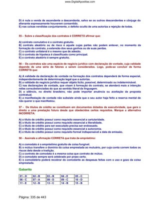 D) é nula a venda de ascendente a descendente, salvo se os outros descendentes e cônjuge do
alienante expressamente houverem consentido.
E) nas coisas vendidas conjuntamente, o defeito oculto de uma autoriza a rejeição de todas.
55 - Sobre a classificação dos contratos é CORRETO afirmar que:
A) contrato comutativo é o contrato gratuito.
B) contrato aleatório ou de risco é aquele cujas partes não podem antever, no momento da
formação do contrato, a extensão dos seus ganhos ou de suas perdas.
C) o contrato unilateral é o mesmo que de adesão.
D) o contrato de hipoteca é classificado como principal.
E) o contrato aleatório é sempre gratuito.
56 - Os contratos são uma espécie de negócio jurídico com declaração de vontade, cuja validade
depende de uma série de fatores a serem considerados. Logo, pode-se concluir de forma
CORRETA que:
A) A validade da declaração de vontade na formação dos contratos dependerá de forma especial,
independentemente de determinação legal que a autorize.
B) a validade do negócio jurídico requer objeto lícito, possível, determinado ou indeterminável.
C) nas declarações de vontade, que visam à formação do contrato, se atenderá mais a intenção
nelas consubstanciadas do que ao sentido literal da linguagem.
D) o silêncio, no direito brasileiro, não pode importar anuência ou aceitação da proposta
contratual.
E) a manifestação de vontade não subsiste ainda que o seu autor haja feito a reserva mental de
não querer o que manifestou.
57 - Os títulos de crédito se constituem em documentos dotados de executividade, que gera o
direito a uma prestação futura desde que obedecidos certos requisitos. Marque a alternativa
INCORRETA:
A) o título de crédito possui como requisito essencial a cartularidade.
B) o título de crédito possui como requisito essencial a literalidade.
C) o título de crédito para ser executado precisa ser endossado.
D) o título de crédito possui como requisito essencial a autonomia.
E) o título de crédito possui como requisito formal indispensável a data de emissão.
58 - Assinale a afirmação CORRETA que trata de empréstimo:
A) o comodato é o empréstimo gratuito de coisa fungível.
B) o mútuo transfere o domínio da coisa emprestada ao mutuário, por cuja conta correm todos os
riscos dela desde a tradição.
C) o contrato de comodato é a mesma coisa que contrato de mútuo.
D) o comodato sempre será celebrado por prazo certo.
E) o comodatário poderá recobrar do comodante as despesas feitas com o uso e gozo da coisa
emprestada.
Gabarito
01 - D 02 - B 03 - B 04 - E 05 - C
06 - C 07 - A 08 - D 09 - C 10 - D
11 - E 12 - B 13 - C 14 - B 15 - B
Página: 335 de 443
www.DigitalApostilas.com
 