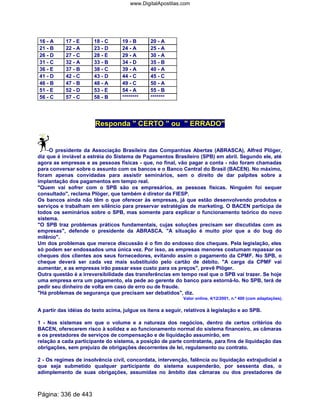 16 - A 17 - E 18 - C 19 - B 20 - A
21 - B 22 - A 23 - D 24 - A 25 - A
26 - D 27 - C 28 - E 29 - A 30 - A
31 - C 32 - A 33 - B 34 - D 35 - B
36 - E 37 - B 38 - C 39 - A 40 - A
41 - D 42 - C 43 - D 44 - C 45 - C
46 - B 47 - B 48 - A 49 - C 50 - A
51 - E 52 - D 53 - E 54 - A 55 - B
56 - C 57 - C 58 - B ******** *******
Responda  CERTO  ou  ERRADO
O presidente da Associação Brasileira das Companhias Abertas (ABRASCA), Alfred Plöger,
diz que é inviável a estréia do Sistema de Pagamentos Brasileiro (SPB) em abril. Segundo ele, até
agora as empresas e as pessoas físicas - que, no final, vão pagar a conta - não foram chamadas
para conversar sobre o assunto com os bancos e o Banco Central do Brasil (BACEN). No máximo,
foram apenas convidadas para assistir seminários, sem o direito de dar palpites sobre a
implantação dos pagamentos em tempo real.
Quem vai sofrer com o SPB são os empresários, as pessoas físicas. Ninguém foi sequer
consultado, reclama Plöger, que também é diretor da FIESP.
Os bancos ainda não têm o que oferecer às empresas, já que estão desenvolvendo produtos e
serviços e trabalham em silêncio para preservar estratégias de marketing. O BACEN participa de
todos os seminários sobre o SPB, mas somente para explicar o funcionamento teórico do novo
sistema.
O SPB traz problemas práticos fundamentais, cujas soluções precisam ser discutidas com as
empresas, defende o presidente da ABRASCA. A situação é muito pior que a do bug do
milênio.
Um dos problemas que merece discussão é o fim do endosso dos cheques. Pela legislação, eles
só podem ser endossados uma única vez. Por isso, as empresas menores costumam repassar os
cheques dos clientes aos seus fornecedores, evitando assim o pagamento da CPMF. No SPB, o
cheque deverá ser cada vez mais substituído pelo cartão de débito. A carga da CPMF vai
aumentar, e as empresas irão passar esse custo para os preços, prevê Plöger.
Outra questão é a irreversibilidade das transferências em tempo real que o SPB vai trazer. Se hoje
uma empresa erra um pagamento, ela pede ao gerente do banco para estorná-lo. No SPB, terá de
pedir seu dinheiro de volta em caso de erro ou de fraude.
Há problemas de segurança que precisam ser debatidos, diz.
Valor online, 4/12/2001, n.º 400 (com adaptações).
A partir das idéias do texto acima, julgue os itens a seguir, relativos à legislação e ao SPB.
1 - Nos sistemas em que o volume e a natureza dos negócios, dentro de certos critérios do
BACEN, oferecerem risco à solidez e ao funcionamento normal do sistema financeiro, as câmaras
e os prestadores de serviços de compensação e de liquidação assumirão, em
relação a cada participante do sistema, a posição de parte contratante, para fins de liquidação das
obrigações, sem prejuízo de obrigações decorrentes de lei, regulamento ou contrato.
2 - Os regimes de insolvência civil, concordata, intervenção, falência ou liquidação extrajudicial a
que seja submetido qualquer participante do sistema suspenderão, por sessenta dias, o
adimplemento de suas obrigações, assumidas no âmbito das câmaras ou dos prestadores de
Página: 336 de 443
www.DigitalApostilas.com
 