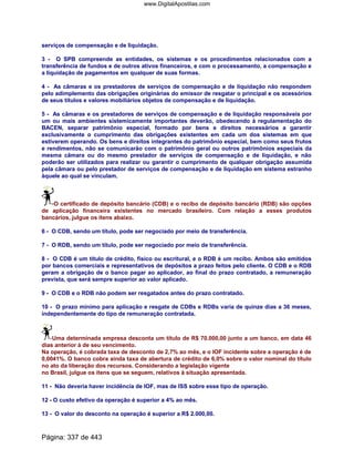 serviços de compensação e de liquidação.
3 - O SPB compreende as entidades, os sistemas e os procedimentos relacionados com a
transferência de fundos e de outros ativos financeiros, e com o processamento, a compensação e
a liquidação de pagamentos em qualquer de suas formas.
4 - As câmaras e os prestadores de serviços de compensação e de liquidação não respondem
pelo adimplemento das obrigações originárias do emissor de resgatar o principal e os acessórios
de seus títulos e valores mobiliários objetos de compensação e de liquidação.
5 - As câmaras e os prestadores de serviços de compensação e de liquidação responsáveis por
um ou mais ambientes sistemicamente importantes deverão, obedecendo à regulamentação do
BACEN, separar patrimônio especial, formado por bens e direitos necessários a garantir
exclusivamente o cumprimento das obrigações existentes em cada um dos sistemas em que
estiverem operando. Os bens e direitos integrantes do patrimônio especial, bem como seus frutos
e rendimentos, não se comunicarão com o patrimônio geral ou outros patrimônios especiais da
mesma câmara ou do mesmo prestador de serviços de compensação e de liquidação, e não
poderão ser utilizados para realizar ou garantir o cumprimento de qualquer obrigação assumida
pela câmara ou pelo prestador de serviços de compensação e de liquidação em sistema estranho
àquele ao qual se vinculam.
O certificado de depósito bancário (CDB) e o recibo de depósito bancário (RDB) são opções
de aplicação financeira existentes no mercado brasileiro. Com relação a esses produtos
bancários, julgue os itens abaixo.
6 - O CDB, sendo um título, pode ser negociado por meio de transferência.
7 - O RDB, sendo um título, pode ser negociado por meio de transferência.
8 - O CDB é um título de crédito, físico ou escritural, e o RDB é um recibo. Ambos são emitidos
por bancos comerciais e representativos de depósitos a prazo feitos pelo cliente. O CDB e o RDB
geram a obrigação de o banco pagar ao aplicador, ao final do prazo contratado, a remuneração
prevista, que será sempre superior ao valor aplicado.
9 - O CDB e o RDB não podem ser resgatados antes do prazo contratado.
10 - O prazo mínimo para aplicação e resgate de CDBs e RDBs varia de quinze dias a 36 meses,
independentemente do tipo de remuneração contratada.
Uma determinada empresa desconta um título de R$ 70.000,00 junto a um banco, em data 46
dias anterior à de seu vencimento.
Na operação, é cobrada taxa de desconto de 2,7% ao mês, e o IOF incidente sobre a operação é de
0,0041%. O banco cobra ainda taxa de abertura de crédito de 6,0% sobre o valor nominal do título
no ato da liberação dos recursos. Considerando a legislação vigente
no Brasil, julgue os itens que se seguem, relativos à situação apresentada.
11 - Não deveria haver incidência de IOF, mas de ISS sobre esse tipo de operação.
12 - O custo efetivo da operação é superior a 4% ao mês.
13 - O valor do desconto na operação é superior a R$ 2.000,00.
Página: 337 de 443
www.DigitalApostilas.com
 