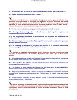 14 - A cobrança de taxa de abertura de crédito nessa operação contraria as normas do BACEN.
15 - O valor líquido liberado é inferior a R$ 70.000,00.
Bancos de varejo têm como característica atuar junto a extenso grupo de clientes. Isso,
entretanto, cria dificuldades na execução das estratégias de marca decorrente da grande
heterogeneidade dos vários grupos de clientes. É comum os bancos segmentarem seus
mercados de modo a desenvolver estratégias específicas para cada público. Nesse sentido,
julgue os itens a seguir, referentes à segmentação de mercado.
16- Um nicho de mercado é composto por, no mínimo, dois segmentos de mercado.
17 - A adoção da segmentação de mercado não deve conduzir a práticas negociais que
privilegiem um grupo de clientes a outro.
18 - Na segmentação psicográfica, os consumidores são agrupados por semelhanças de
costumes e estilos de vida.
19 - Na segmentação com base em benefícios e posicionamentos, são considerados apenas os
atributos tangíveis do produto.
20 - As estratégias da segmentação não devem ser utilizadas se os segmentos identificados
forem pouco significativos em termos de potencial de compra.
O processo de logística e distribuição dos bancos comerciais tem sido revolucionado pelas
inovações de microeletrônica e de telemática. A propósito desse tema, julgue os itens que se
seguem.
21 - O home banking tem-se tornado um facilitador indispensável no relacionamento dos bancos
com os clientes, embora aumente seus custos operacionais.
22 - O espaço físico das agências bancárias está se reduzindo, mas aumenta o número dos
pequenos ponto de atendimentos.
23 - Os cenários do setor financeiro permitem prever para breve o fim da agência bancária,
substituída pela Internet e pelos acessos por meios remotos.
24 - A figura do gerente de contas, utilizada por alguns poucos bancos, representa a adoção de
uma estratégia passiva no relacionamento com o cliente, além de induzir o uso dos meios
remotos.
25 - Os movis-trailers são pontos de venda utilizados quando há necessidade de atender clientes
em eventos como feiras e exposições.
É comum, atualmente, o uso da expressão dinheiro de plástico para se referir às transações
realizadas por intermédio de cartões de crédito. Esses cartões são fornecidos por instituições
denominadas administradoras de cartões de crédito. A respeito desse tema, julgue os itens
subseqüentes.
Página: 338 de 443
www.DigitalApostilas.com
 