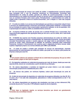 26 - Em uma transação de compra com cartão de crédito, o estabelecimento comercial registra
essa transação com o uso de máquinas mecânicas ou informatizadas, fornecidas pela
administradora do cartão de crédito, gerando um débito do usuário-consumidor a favor da
administradora e um crédito do fornecedor do bem ou serviço contra a administradora, de acordo
com os contratos firmados entre essas partes. Periodicamente, a administradora do cartão de
crédito emite e apresenta a fatura ao usuário-consumidor, com a relação e o valor das compras
efetuadas.
27 - O cartão de crédito é um serviço de intermediação que permite ao consumidor adquirir bens
e serviços em estabelecimentos comerciais previamente credenciados mediante a comprovação
de sua condição de usuário. Essa comprovação é geralmente realizada, no ato da aquisição, com
a apresentação de cartão de crédito ao estabelecimento comercial.
28 - A empresa emitente do cartão, de acordo com o contrato firmado com o consumidor, fica
responsável pelo pagamento das aquisições feitas por ele com o uso do cartão, até o valor-limite
combinado.
29 - O BACEN não autoriza nem fiscaliza empresas administradoras de cartão de crédito, mas
apenas as instituições financeiras e assemelhadas. As instituições financeiras, únicas que podem
conceder financiamentos quando o usuário opta por não pagar total ou parcialmente a fatura
mensal do cartão, estão subordinadas ao BACEN. As operações realizadas pelas instituições
financeiras, inclusive o financiamento aos usuários para o pagamento da fatura mensal, estão
sujeitas à legislação própria e às normas editadas pelo CMN e pelo BACEN.
30 - O cartão de crédito é emitido pelo prestador do serviço de intermediação, chamado
genericamente de administradora de cartão de crédito, que pode ser um banco, pois precisa ser
empresa criada para esse fim.
Um produto clássico de captação no Brasil são as cadernetas de poupança. No que se refere
a esse produto, julgue os itens que se seguem.
31 - Os depósitos realizados em caderneta de poupança por meio de cheque, desde que esse não
seja devolvido, devem ser considerados a partir da data de sua liberação.
32 - Os valores depositados e mantidos em depósito por prazo inferior a um mês recebem
remuneração proporcional à estabelecida para o mês.
33 - Os bancos não podem, em nenhuma hipótese, cobrar pela manutenção de conta de
poupança.
34 - A data de remuneração de depósitos em cadernetas de poupança efetuados nos dias 29, 30 e
31 será o dia 1.º de cada mês subseqüente, aplicando-se o índice correspondente ao dia 1.º do
mês anterior.
35 - Os valores depositados em poupança são atualizados com base na taxa referencial (TR),
acrescida de juros de 1% ao mês. A TR utilizada é aquela do dia do depósito.
Com base na legislação vigente, os serviços bancários que devem ser gratuitamente
fornecidos aos correntistas incluem:
Página: 339 de 443
www.DigitalApostilas.com
 