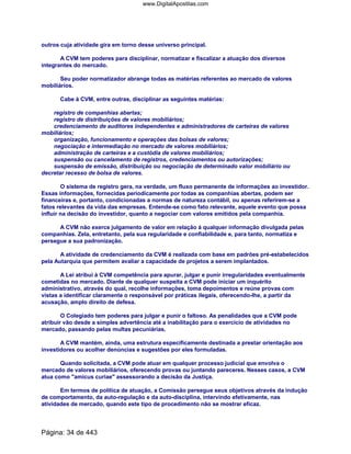 outros cuja atividade gira em torno desse universo principal.
A CVM tem poderes para disciplinar, normatizar e fiscalizar a atuação dos diversos
integrantes do mercado.
Seu poder normatizador abrange todas as matérias referentes ao mercado de valores
mobiliários.
Cabe à CVM, entre outras, disciplinar as seguintes matérias:
registro de companhias abertas;
registro de distribuições de valores mobiliários;
credenciamento de auditores independentes e administradores de carteiras de valores
mobiliários;
organização, funcionamento e operações das bolsas de valores;
negociação e intermediação no mercado de valores mobiliários;
administração de carteiras e a custódia de valores mobiliários;
suspensão ou cancelamento de registros, credenciamentos ou autorizações;
suspensão de emissão, distribuição ou negociação de determinado valor mobiliário ou
decretar recesso de bolsa de valores.
O sistema de registro gera, na verdade, um fluxo permanente de informações ao investidor.
Essas informações, fornecidas periodicamente por todas as companhias abertas, podem ser
financeiras e, portanto, condicionadas a normas de natureza contábil, ou apenas referirem-se a
fatos relevantes da vida das empresas. Entende-se como fato relevante, aquele evento que possa
influir na decisão do investidor, quanto a negociar com valores emitidos pela companhia.
A CVM não exerce julgamento de valor em relação à qualquer informação divulgada pelas
companhias. Zela, entretanto, pela sua regularidade e confiabilidade e, para tanto, normatiza e
persegue a sua padronização.
A atividade de credenciamento da CVM é realizada com base em padrões pré-estabelecidos
pela Autarquia que permitem avaliar a capacidade de projetos a serem implantados.
A Lei atribui à CVM competência para apurar, julgar e punir irregularidades eventualmente
cometidas no mercado. Diante de qualquer suspeita a CVM pode iniciar um inquérito
administrativo, através do qual, recolhe informações, toma depoimentos e reúne provas com
vistas a identificar claramente o responsável por práticas ilegais, oferecendo-lhe, a partir da
acusação, amplo direito de defesa.
O Colegiado tem poderes para julgar e punir o faltoso. As penalidades que a CVM pode
atribuir vão desde a simples advertência até a inabilitação para o exercício de atividades no
mercado, passando pelas multas pecuniárias.
A CVM mantém, ainda, uma estrutura especificamente destinada a prestar orientação aos
investidores ou acolher denúncias e sugestões por eles formuladas.
Quando solicitada, a CVM pode atuar em qualquer processo judicial que envolva o
mercado de valores mobiliários, oferecendo provas ou juntando pareceres. Nesses casos, a CVM
atua como "amicus curiae" assessorando a decisão da Justiça.
Em termos de política de atuação, a Comissão persegue seus objetivos através da indução
de comportamento, da auto-regulação e da auto-disciplina, intervindo efetivamente, nas
atividades de mercado, quando este tipo de procedimento não se mostrar eficaz.
Página: 34 de 443
www.DigitalApostilas.com
 