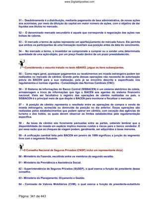 51 - Desdobramento é a distribuição, mediante pagamento de taxa administrativa, de novas ações
aos acionistas, por meio da diluição do capital em maior número de ações, com o objetivo de dar
liquidez aos títulos no mercado.
52 - O denominado mercado secundário é aquele que corresponde à negociação das ações nas
bolsas de valores.
53 - O mercado a termo de ações representa um aperfeiçoamento do mercado futuro. Ele permite
que ambos os participantes de uma transação revertam sua posição antes da data do vencimento.
54 - No mercado a termo, o investidor se compromete a comprar ou a vender uma determinada
quantidade de uma ação-objeto, por um preço fixado dentro de um prazo preestabelecido.
Considerando o assunto tratado no texto ABAIXO, julgue os itens subseqüentes.
55 - Como regra geral, quaisquer pagamentos ou recebimentos em moeda estrangeira podem ser
realizados no mercado de câmbio. Grande parte dessas operações não necessita de autorização
prévia do BACEN para a sua realização, pois já se encontra descrita e especificada nos
regulamentos e normas vigentes - Consolidação das Normas Cambiais (CNC).
56 - O Sistema de Informações do Banco Central (SISBACEN) é um sistema eletrônico de coleta,
armazenagem e troca de informações que liga o BACEN aos agentes do sistema financeiro
nacional. Visto ser facultativo o registro das operações de câmbio realizadas no país, o
SISBACEN é o principal meio de que dispõe o BACEN para monitorar e fiscalizar o mercado.
57 - A posição de câmbio representa o resultado entre as operações de compra e venda de
moeda estrangeira, acrescida ou diminuída da posição no dia anterior. Essas operações são
realizadas pelos estabelecimentos que podem operar em câmbio, com exceção das agências de
turismo e dos hotéis, os quais devem observar os limites estabelecidos pela regulamentação
específica.
58 - As taxas de câmbio são livremente pactuadas entre as partes, cabendo lembrar que a
disponibilidade da moeda em espécie implica maiores custos e riscos para o banco vendedor. É
por essa razão que os cheques de viagem podem, geralmente, ser adquiridos a taxas menores.
59 - A unificação cambial feita pelo BACEN em janeiro de 1999 significou a junção do segmento
livre com o segmento flutuante.
O Conselho Nacional de Seguros Privados (CNSP) inclui um representante do(a):
60 - Ministério da Fazenda, escolhido entre os membros do segundo escalão.
61 - Ministério da Previdência e Assistência Social.
62 - Superintendência de Seguros Privados (SUSEP), o qual exerce a função de presidente desse
conselho.
63 - Ministério do Planejamento, Orçamento e Gestão.
64 - Comissão de Valores Mobiliários (CVM), o qual exerce a função de presidente-substituto
Página: 341 de 443
www.DigitalApostilas.com
 