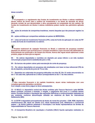 desse conselho.
O prospecto e o regulamento dos fundos de investimento em títulos e valores mobiliários
devem indicar de forma clara a política de investimento e as faixas de alocação de ativos,
devendo constar de sua denominação o ativo prevalecente na composição de sua carteira. Os
fundos de investimento em títulos e valores mobiliários podem manter seu patrimônio aplicado
em:
65 - ações de emissão de companhias brasileiras, mesmo daquelas que não possuam registro na
CVM.
66 - ações emitidas por companhias sediadas em países do MERCOSUL.
67 - cotas de fundo de investimento financeiro (FIF), cotas de fundo de aplicação em cotas de FIF
e cotas de fundo de investimento no exterior.
Produto tradicional de captação financeira no Brasil, a caderneta de poupança constitui
depósito em dinheiro que acumula juros e correção monetária e cujos recursos são destinados ao
financiamento da construção e da compra de imóveis. Acerca das regras atuais aplicáveis a esse
produto, julgue os itens que se seguem.
68 - Os valores depositados e mantidos em depósito por prazo inferior a um mês recebem
remuneração proporcional à estabelecida para o mês.
69 - Os bancos não podem cobrar pela manutenção de conta de poupança.
70 - Os valores depositados em poupança são atualizados com base na taxa referencial (TR) do
dia do depósito, acrescida de juros de 1% ao mês.
71 - Depósitos em cadernetas de poupança efetuados nos dias 29, 30 e 31 serão remunerados no
dia 1.º de cada mês, aplicando-se o índice correspondente ao dia 1.º do mês anterior.
Nos mercados financeiro e de capitais brasileiros, atuam várias instituições com uma
complexa gama de operações e produtos.
Com relação a esse tema, julgue os itens subseqüentes.
72 - O SELIC é o depositário central dos títulos emitidos pelo Tesouro Nacional e pelo BACEN.
Nessa condição, processa a emissão, o resgate, o pagamento dos juros e a custódia desses
títulos. Processa também a liquidação das operações definitivas e compromissadas realizadas em
seu ambiente, conforme denominação utilizada em relatórios do Bank for International
Settlements (BIS).
73 - A CETIP é depositária principalmente de títulos de renda fixa privados - CDB, RDB, depósitos
interfinanceiros (DI), letras de câmbio (LC), letras hipotecárias (LH), debêntures e commercial
papers -, de títulos públicos estaduais e municipais e de títulos representativos de dívidas de
responsabilidade do Tesouro Nacional.
74 - A Companhia Brasileira de Liquidação e Custódia (CBLC) liquida operações realizadas no
Página: 342 de 443
www.DigitalApostilas.com
 