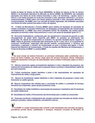 âmbito da Bolsa de Valores de São Paulo (BOVESPA), da Bolsa de Valores do Rio de Janeiro
(BVRJ) e da Sociedade Operadora do Mercado de Ativos (SOMA). Na BOVESPA, são realizadas
operações com títulos de renda variável (mercados à vista e de derivativos - opções, termo e
futuro) e com títulos privados de renda fixa (mercado à vista, operações definitivas e, no futuro,
compromissadas). A BVRJ opera com títulos públicos (mercado à vista, operações definitivas e
compromissadas). Na SOMA, que é um mercado de balcão organizado, são realizadas operações
com títulos de renda variável (mercados à vista e de opções).
75 - A Bolsa de Mercadorias e Futuros (BMF) opera sistema de liquidação de operações de
câmbio contratadas no mercado interbancário. As obrigações correspondentes são compensadas
multilateralmente, e a BMF atua como contraparte central. Na atualidade, são aceitas apenas
operações envolvendo o dólar norte-americano e o euro, com prazo de liquidação igual a D + 1.
76 - Ocorrendo inadimplência, configurada pelo não atendimento à chamada de garantia ou pelo
não-pagamento de ajuste diário requerido pela BMF, as posições do participante são
encerradas. Se, depois de compensados os contratos, for apurado resultado líquido negativo, a
BMF realiza as garantias constituídas pelo participante. Se for o caso, isto é, se as garantias se
mostrarem insuficientes, respondem pela parcela restante, sucessivamente, a corretora que
intermediou a operação, o membro de compensação ao qual a corretora está ligada, o Fundo
Especial dos Membros de Compensação, o Fundo de Liquidez dos Membros de Compensação, o
Fundo de Garantias da BMF e a própria BMF.
No atual arranjo do sistema financeiro, as principais instituições estão constituídas sob a
forma de banco múltiplo, que oferece ampla gama de serviços bancários. Outras instituições
existentes apresentam certo grau de especialização. Acerca dessas instituições, julgue os itens a
seguir.
77 - Bancos comerciais captam principalmente depósitos à vista e depósitos de poupança, são
tradicionais fornecedores de crédito para as pessoas físicas e jurídicas e disponibilizam capital de
giro para empresas.
78 - Caixas econômicas captam depósitos a prazo e são especializadas em operações de
financiamento de médio e longo prazos.
79 - Bancos de investimento captam depósitos à vista e depósitos de poupança e atuam mais
fortemente no crédito agrícola.
80 - Bancos cooperativos são voltados para a concessão de crédito e a prestação de serviços
bancários aos cooperados, quase sempre produtores rurais.
81 - Sociedades de crédito imobiliário e associações de poupança e empréstimo são fornecedoras
de crédito habitacional.
82 - Sociedades de crédito e financiamento são direcionadas para o crédito ao consumidor.
83 - Empresas corretoras e distribuidoras têm atuação centrada nos mercados de câmbio, títulos
públicos e privados, valores mobiliários, mercadorias e futuros.
A SUSEP é o órgão responsável pelo controle e pela fiscalização dos mercados de seguro,
previdência privada aberta, capitalização e resseguro. Autarquia vinculada ao Ministério da
Página: 343 de 443
www.DigitalApostilas.com
 