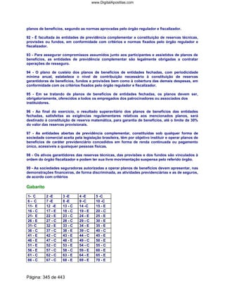 planos de benefícios, segundo as normas aprovadas pelo órgão regulador e fiscalizador.
92 - É facultada às entidades de previdência complementar a constituição de reservas técnicas,
provisões ou fundos, em conformidade com critérios e normas fixados pelo órgão regulador e
fiscalizador.
93 - Para assegurar compromissos assumidos junto aos participantes e assistidos de planos de
benefícios, as entidades de previdência complementar são legalmente obrigadas a contratar
operações de resseguro.
94 - O plano de custeio dos planos de benefícios de entidades fechadas, com periodicidade
mínima anual, estabelece o nível de contribuição necessário à constituição de reservas
garantidoras de benefícios, fundos e provisões bem como à cobertura das demais despesas, em
conformidade com os critérios fixados pelo órgão regulador e fiscalizador.
95 - Em se tratando de planos de benefícios de entidades fechadas, os planos devem ser,
obrigatoriamente, oferecidos a todos os empregados dos patrocinadores ou associados dos
instituidores.
96 - Ao final do exercício, o resultado superavitário dos planos de benefícios das entidades
fechadas, satisfeitas as exigências regulamentares relativas aos mencionados planos, será
destinado à constituição de reserva matemática, para garantia de benefícios, até o limite de 30%
do valor das reservas provisionais.
97 - As entidades abertas de previdência complementar, constituídas sob qualquer forma de
sociedade comercial aceita pela legislação brasileira, têm por objetivo instituir e operar planos de
benefícios de caráter previdenciário concedidos em forma de renda continuada ou pagamento
único, acessíveis a quaisquer pessoas físicas.
98 - Os ativos garantidores das reservas técnicas, das provisões e dos fundos são vinculados à
ordem do órgão fiscalizador e podem ter sua livre movimentação suspensa pelo referido órgão.
99 - As sociedades seguradoras autorizadas a operar planos de benefícios devem apresentar, nas
demonstrações financeiras, de forma discriminada, as atividades previdenciárias e as de seguros,
de acordo com critérios
Gabarito
1- C 2 -E 3 -E 4 -E 5 -C
6 - C 7 -E 8 -E 9 -C 10 -C
11- E 12 -E 13 - C 14 -C 15 - E
16 - C 17 - E 18 - C 19 - E 20 - C
21- E 22 - E 23 - C 24 - E 25 - E
26 - E 27 - C 28 - C 29 - C 30 - E
31- C 32 - E 33 - C 34 - E 35 - E
36 - C 37 - C 38 - E 39 - C 40 - C
41 - E 42 - C 43 - E 44 - C 45 - E
46 - E 47 - C 48 - E 49 - C 50 - E
51 - E 52 - C 53 - E 54 - C 55 - C
56 - E 57 - C 58 - C 59 - E 60 - E
61 - C 62 - C 63 - E 64 - E 65 - E
66 - C 67 - C 68 - E 69 - E 70 - E
Página: 345 de 443
www.DigitalApostilas.com
 