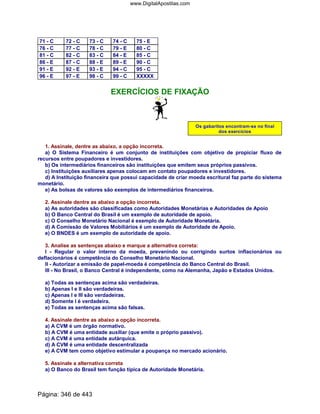 71 - C 72 - C 73 - C 74 - C 75 - E
76 - C 77 - C 78 - C 79 - E 80 - C
81 - C 82 - C 83 - C 84 - E 85 - C
86 - E 87 - C 88 - E 89 - E 90 - C
91 - E 92 - E 93 - E 94 - C 95 - C
96 - E 97 - E 98 - C 99 - C XXXXX
EXERCÍCIOS DE FIXAÇÃO
Os gabaritos encontram-se no final
dos exercícios
1. Assinale, dentre as abaixo, a opção incorreta.
a) O Sistema Financeiro é um conjunto de instituições com objetivo de propiciar fluxo de
recursos entre poupadores e investidores.
b) Os intermediários financeiros são instituições que emitem seus próprios passivos.
c) Instituições auxiliares apenas colocam em contato poupadores e investidores.
d) A Instituição financeira que possui capacidade de criar moeda escritural faz parte do sistema
monetário.
e) As bolsas de valores são exemplos de intermediários financeiros.
2. Assinale dentre as abaixo a opção incorreta.
a) As autoridades são classificadas como Autoridades Monetárias e Autoridades de Apoio
b) O Banco Central do Brasil é um exemplo de autoridade de apoio.
c) O Conselho Monetário Nacional é exemplo de Autoridade Monetária.
d) A Comissão de Valores Mobiliários é um exemplo de Autoridade de Apoio.
e) O BNDES é um exemplo de autoridade de apoio.
3. Analise as sentenças abaixo e marque a alternativa correta:
I - Regular o valor interno da moeda, prevenindo ou corrigindo surtos inflacionários ou
deflacionários é competência do Conselho Monetário Nacional.
II - Autorizar a emissão de papel-moeda é competência do Banco Central do Brasil.
III - No Brasil, o Banco Central é independente, como na Alemanha, Japão e Estados Unidos.
a) Todas as sentenças acima são verdadeiras.
b) Apenas I e II são verdadeiras.
c) Apenas I e III são verdadeiras.
d) Somente I é verdadeira.
e) Todas as sentenças acima são falsas.
4. Assinale dentre as abaixo a opção incorreta.
a) A CVM é um órgão normativo.
b) A CVM é uma entidade auxiliar (que emite o próprio passivo).
c) A CVM é uma entidade autárquica.
d) A CVM é uma entidade descentralizada
e) A CVM tem como objetivo estimular a poupança no mercado acionário.
5. Assinale a alternativa correta
a) O Banco do Brasil tem função típica de Autoridade Monetária.
Página: 346 de 443
www.DigitalApostilas.com
 