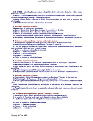 b) O BNDES é a instituição responsável pela política de investimentos de curto e médio prazo
do Governo Federal.
c) A Caixa Econômica Federal é a instituição financeira responsável pela operacionalização das
políticas para habitação popular e saneamento básico.
d) Após o Plano Collor, o Banco do Brasil ficou responsável por gerir todo o processo de
privatização.
e) A CVM é classificada como intermediário financeiro.
6. Assinale a alternativa incorreta :
São exemplos de instituições financeiras
a) Bancos Comerciais, Caixas Econômicas e Cooperativas de Crédito.
b) Bancos Comerciais, Banco Central e Caixas Econômicas.
c) Bancos de Investimento, Bancos Cooperativos e Bancos Múltiplos.
d) Companhias Hipotecárias, Agências de Fomento e Sociedades de Crédito Imobiliário.
e) Sociedades Distribuidoras, Sociedades de Arrendamento Mercantil e Sociedades Corretoras.
7. Analise as sentenças abaixo e marque a alternativa correta :
I - A captação de depósitos à vista é operação passiva típica de Banco Comercial.
II - Descontar títulos é operação passiva típica de Banco Comercial.
III - Um dos objetivos dos Bancos Comerciais é proporcionar suprimento oportuno e adequado
para financiar a indústria a curto e médio prazos.
a) Todas as sentenças acima são verdadeiras.
b) Apenas I e II são verdadeiras.
c) Apenas I e III são verdadeiras.
d) Somente I é verdadeira.
e) Todas as sentenças acima são falsas.
8. Assinale a alternativa incorreta :
a) As Caixas Econômicas não integram o Sistema Brasileiro de Poupança e Empréstimo.
b) As SCFI (financeiras) não podem manter contas correntes.
c) São operações ativas de Banco de Investimento os empréstimos para financiamento de
capital fixo.
d) É operações passiva das SCR a colocação de letras de câmbio.
e) As Sociedades Corretoras fazem intermediação nas Bolsas de Valores e de Mercadorias.
9. Assinale a alternativa incorreta :
a) As sociedades distribuidoras possuem acesso às Bolsas de Valores e de Mercadorias.
b) As Associações de Poupança e Empréstimo são sociedades civis.
c) A colocação de Letras Imobiliárias é operação passiva das Sociedades de Crédito Imobiliário
(SCI).
d) Às Companhias Hipotecárias não se aplicam as normas do SFH (Sistema Financeiro da
Habitação)
e) As agências de fomento foram uma das alternativas criadas para o saneamento dos bancos
estaduais.
10. Analise as sentenças abaixo e marque a alternativa correta -
I - As carteiras de um Banco Múltiplo envolvem pelo menos duas carteiras.
II - A carteira de leasing pode fazer parte da carteira de um Banco Múltiplo.
III - Os Bancos de Investimento não podem manter contas correntes.
a) Todas as sentenças acima são verdadeiras.
b) Apenas I e II são verdadeiras.
c) Apenas I e III são verdadeiras.
d) Somente I é verdadeira.
Página: 347 de 443
www.DigitalApostilas.com
 